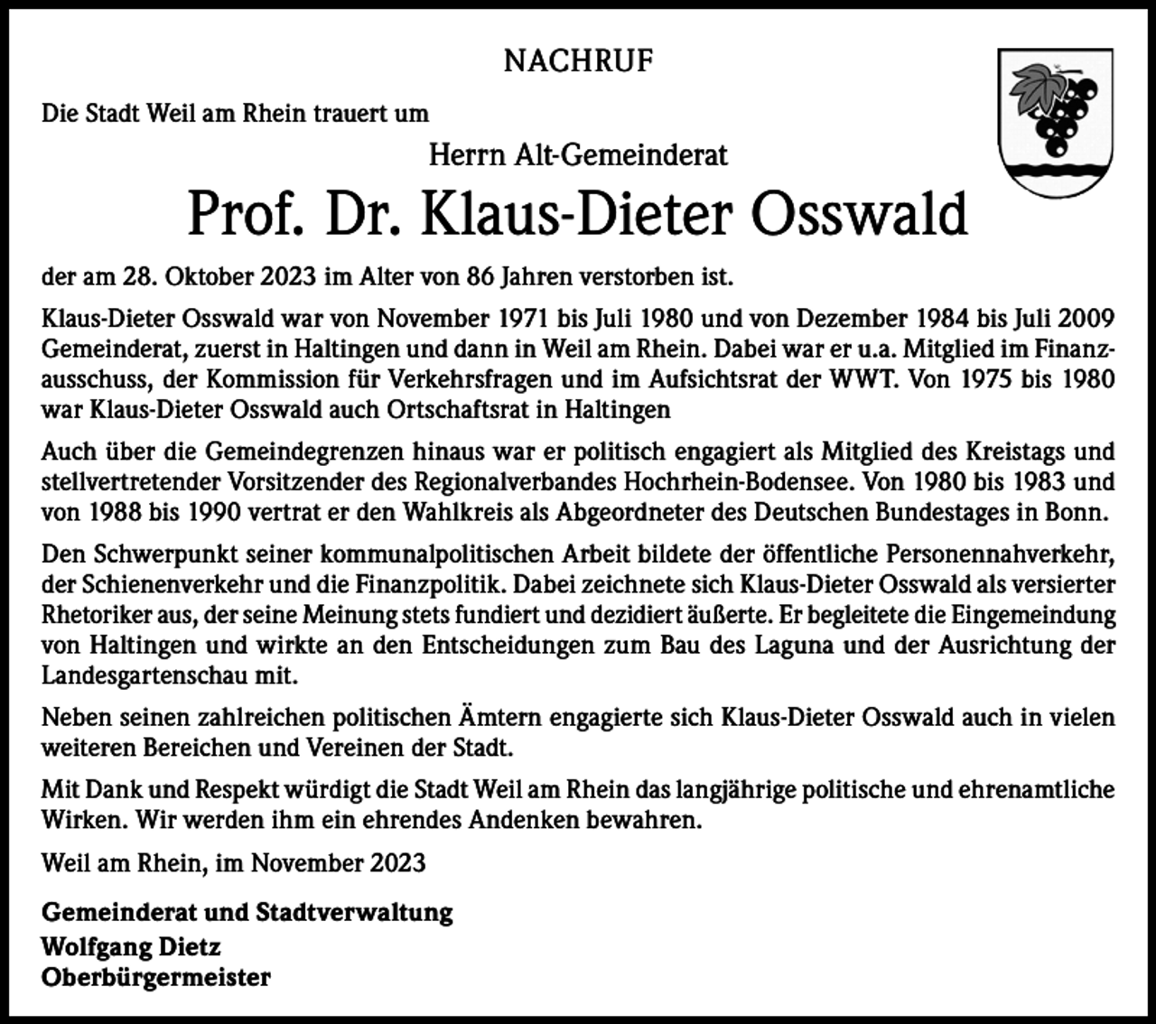<p>NACHRUF<br />Die Stadt Weil am Rhein trauert um</p><p>Herrn Alt-Gemeinderat</p><p>Prof. Dr. Klaus-Dieter Osswald<br />der am 28. Oktober 2023 im Alter von 86 Jahren verstorben ist.<br />Klaus-Dieter Osswald war von November 1971 bis Juli 1980 und von Dezember 1984 bis Juli 2009<br />Gemeinderat, zuerst in Haltingen und dann in Weil am Rhein. Dabei war er u.a. Mitglied im Finanzausschuss, der Kommission für Verkehrsfragen und im Aufsichtsrat der WWT. Von 1975 bis 1980<br />war Klaus-Dieter Osswald auch Ortschaftsrat in Haltingen<br />Auch über die Gemeindegrenzen hinaus war er politisch engagiert als Mitglied des Kreistags und<br />stellvertretender Vorsitzender des Regionalverbandes Hochrhein-Bodensee. Von 1980 bis 1983 und<br />von 1988 bis 1990 vertrat er den Wahlkreis als Abgeordneter des Deutschen Bundestages in Bonn.<br />Den Schwerpunkt seiner kommunalpolitischen Arbeit bildete der öffentliche Personennahverkehr,<br />der Schienenverkehr und die Finanzpolitik. Dabei zeichnete sich Klaus-Dieter Osswald als versierter<br />Rhetoriker aus, der seine Meinung stets fundiert und dezidiert äußerte. Er begleitete die Eingemeindung<br />von Haltingen und wirkte an den Entscheidungen zum Bau des Laguna und der Ausrichtung der<br />Landesgartenschau mit.<br />Neben seinen zahlreichen politischen Ämtern engagierte sich Klaus-Dieter Osswald auch in vielen<br />weiteren Bereichen und Vereinen der Stadt.<br />Mit Dank und Respekt würdigt die Stadt Weil am Rhein das langjährige politische und ehrenamtliche<br />Wirken. Wir werden ihm ein ehrendes Andenken bewahren.<br />Weil am Rhein, im November 2023<br />Gemeinderat und Stadtverwaltung<br />Wolfgang Dietz<br />Oberbürgermeister</p>