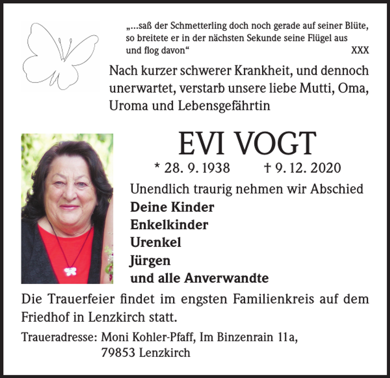 <p>„…saß der Schmetterling doch noch gerade auf seiner Blüte,<br />so breitete er in der nächsten Sekunde seine Flügel aus<br />und flog davon“<br />XXX</p><p>Nach kurzer schwerer Krankheit, und dennoch<br />unerwartet, verstarb unsere liebe Mutti, Oma,<br />Uroma und Lebensgefährtin</p><p>EVI VOGT</p><p>* 28. 9. 1938<br />† 9. 12. 2020<br />Unendlich traurig nehmen wir Abschied<br />Deine Kinder<br />Enkelkinder<br />Urenkel<br />Jürgen<br />und alle Anverwandte<br />Die Trauerfeier findet im engsten Familienkreis auf dem<br />Friedhof in Lenzkirch statt.<br />Traueradresse: Moni Kohler-Pfaff, Im Binzenrain 11a,<br />79853 Lenzkirch</p>