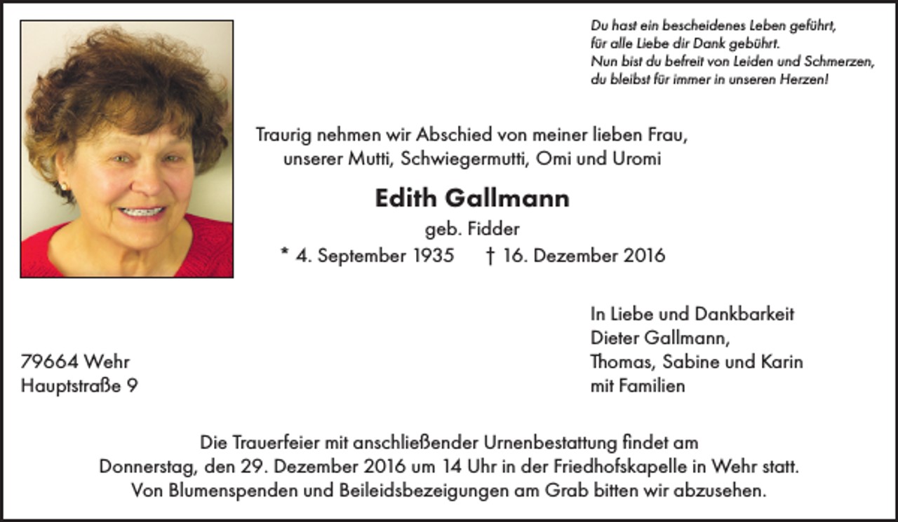 <p>Du hast ein bescheidenes Leben geführt,<br />für alle Liebe dir Dank gebührt.<br />Nun bist du befreit von Leiden und Schmerzen,<br />du bleibst für immer in unseren Herzen!</p><p>Traurig nehmen wir Abschied von meiner lieben Frau,<br />unserer Mutti, Schwiegermutti, Omi und Uromi</p><p>Edith Gallmann<br />geb. Fidder<br />* 4. September 1935 † 16. Dezember 2016</p><p>79664 Wehr<br />Hauptstraße 9</p><p>In Liebe und Dankbarkeit<br />Dieter Gallmann,<br />Thomas, Sabine und Karin<br />mit Familien</p><p>Die Trauerfeier mit anschließender Urnenbestattung findet am<br />Donnerstag, den 29. Dezember 2016 um 14 Uhr in der Friedhofskapelle in Wehr statt.<br />Von Blumenspenden und Beileidsbezeigungen am Grab bitten wir abzusehen.</p>
