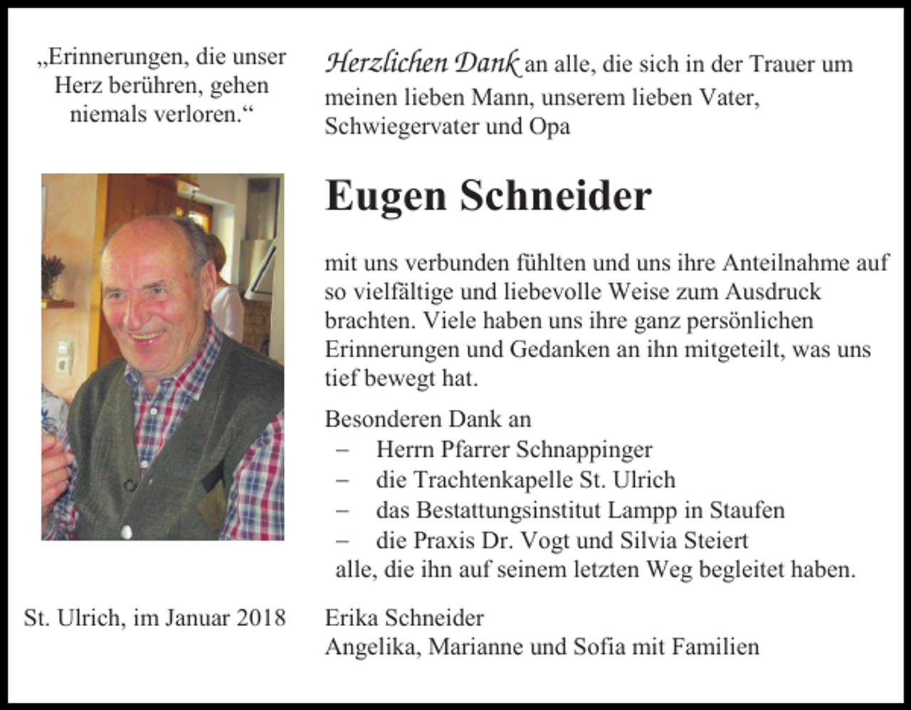 <p>„Erinnerungen, die unser<br />Herz berühren, gehen<br />niemals verloren.“</p><p>Herzlichen Dank an alle, die sich in der Trauer um<br />meinen lieben Mann, unserem lieben Vater,<br />Schwiegervater und Opa</p><p>Eugen Schneider<br />mit uns verbunden fühlten und uns ihre Anteilnahme auf<br />so vielfältige und liebevolle Weise zum Ausdruck<br />brachten. Viele haben uns ihre ganz persönlichen<br />Erinnerungen und Gedanken an ihn mitgeteilt, was uns<br />tief bewegt hat.<br />Besonderen Dank an<br /> Herrn Pfarrer Schnappinger<br /> die Trachtenkapelle St. Ulrich<br /> das Bestattungsinstitut Lampp in Staufen<br /> die Praxis Dr. Vogt und Silvia Steiert<br />alle, die ihn auf seinem letzten Weg begleitet haben.<br />St. Ulrich, im Januar 2018</p><p>Erika Schneider<br />Angelika, Marianne und Sofia mit Familien</p>