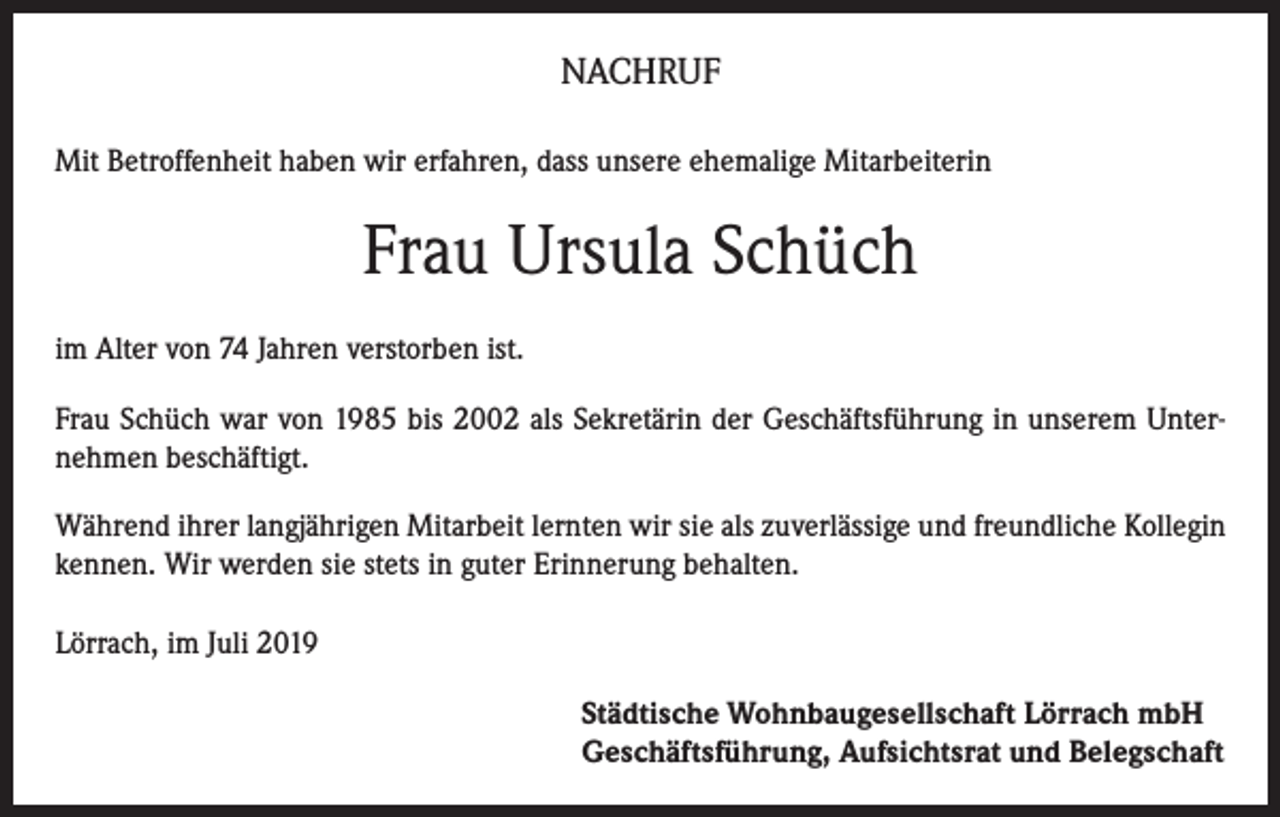 <p>NACHRUF<br />Mit Betroffenheit haben wir erfahren, dass unsere ehemalige Mitarbeiterin</p><p>Frau Ursula Schüch<br />im Alter von 74 Jahren verstorben ist.<br />Frau Schüch war von 1985 bis 2002 als Sekretärin der Geschäftsführung in unserem Unternehmen beschäftigt.<br />Während ihrer langjährigen Mitarbeit lernten wir sie als zuverlässige und freundliche Kollegin<br />kennen. Wir werden sie stets in guter Erinnerung behalten.<br />Lörrach, im Juli 2019<br />Städtische Wohnbaugesellschaft Lörrach mbH<br />Geschäftsführung, Aufsichtsrat und Belegschaft</p>