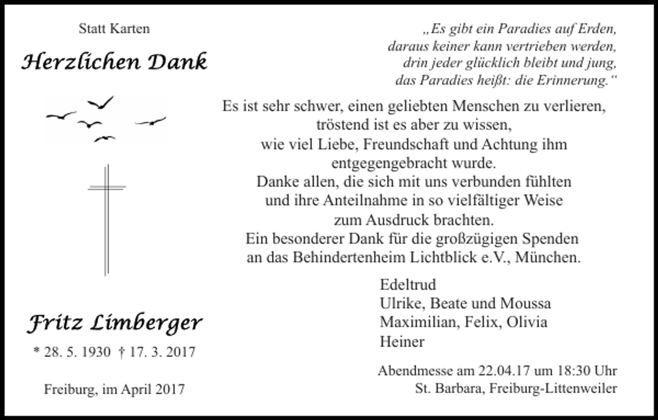 <p>Statt Karten</p><p>„Es gibt ein Paradies auf Erden,<br />daraus keiner kann vertrieben werden,<br />drin jeder glücklich bleibt und jung,<br />das Paradies heißt: die Erinnerung.“</p><p>Es ist sehr schwer, einen geliebten Menschen zu verlieren,<br />tröstend ist es aber zu wissen,<br />wie viel Liebe, Freundschaft und Achtung ihm<br />entgegengebracht wurde.<br />Danke allen, die sich mit uns verbunden fühlten<br />und ihre Anteilnahme in so vielfältiger Weise<br />zum Ausdruck brachten.<br />Ein besonderer Dank für die großzügigen Spenden<br />an das Behindertenheim Lichtblick e.V., München.</p><p>* 28. 5. 1930 † 17. 3. 2017<br />Freiburg, im April 2017</p><p>Edeltrud<br />Ulrike, Beate und Moussa<br />Maximilian, Felix, Olivia<br />Heiner<br />Abendmesse am 22.04.17 um 18:30 Uhr<br />St. Barbara, Freiburg-Littenweiler</p>