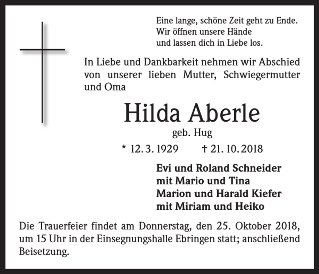 <p>Eine lange, schöne Zeit geht zu Ende.<br />Wir öffnen unsere Hände<br />und lassen dich in Liebe los.</p><p>In Liebe und Dankbarkeit nehmen wir Abschied<br />von unserer lieben Mutter, Schwiegermutter<br />und Oma</p><p>Hilda Aberle</p><p>geb. Hug<br />* 12. 3. 1929 † 21. 10. 2018<br />Evi und Roland Schneider<br />mit Mario und Tina<br />Marion und Harald Kiefer<br />mit Miriam und Heiko<br />Die Trauerfeier findet am Donnerstag, den 25. Oktober 2018,<br />um 15 Uhr in der Einsegnungshalle Ebringen statt; anschließend<br />Beisetzung.</p>