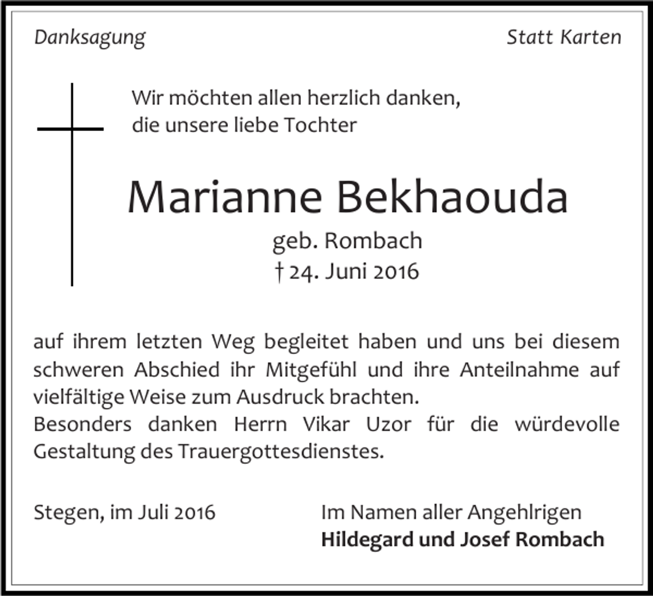 <p>Danksagung</p><p>Statt Karten</p><p>Wir möchten allen herzlich danken,<br />die unsere liebe Tochter</p><p>Marianne Bekhaouda<br />geb. Rombach<br />† 24. Juni 2016<br />auf ihrem letzten Weg begleitet haben und uns bei diesem<br />schweren Abschied ihr Mitgefühl und ihre Anteilnahme auf<br />vielfältige Weise zum Ausdruck brachten.<br />Besonders danken Herrn Vikar Uzor für die würdevolle<br />Gestaltung des Trauergottesdienstes.<br />Stegen, im Juli 2016</p><p>Im Namen aller Angehlrigen<br />Hildegard und Josef Rombach</p>