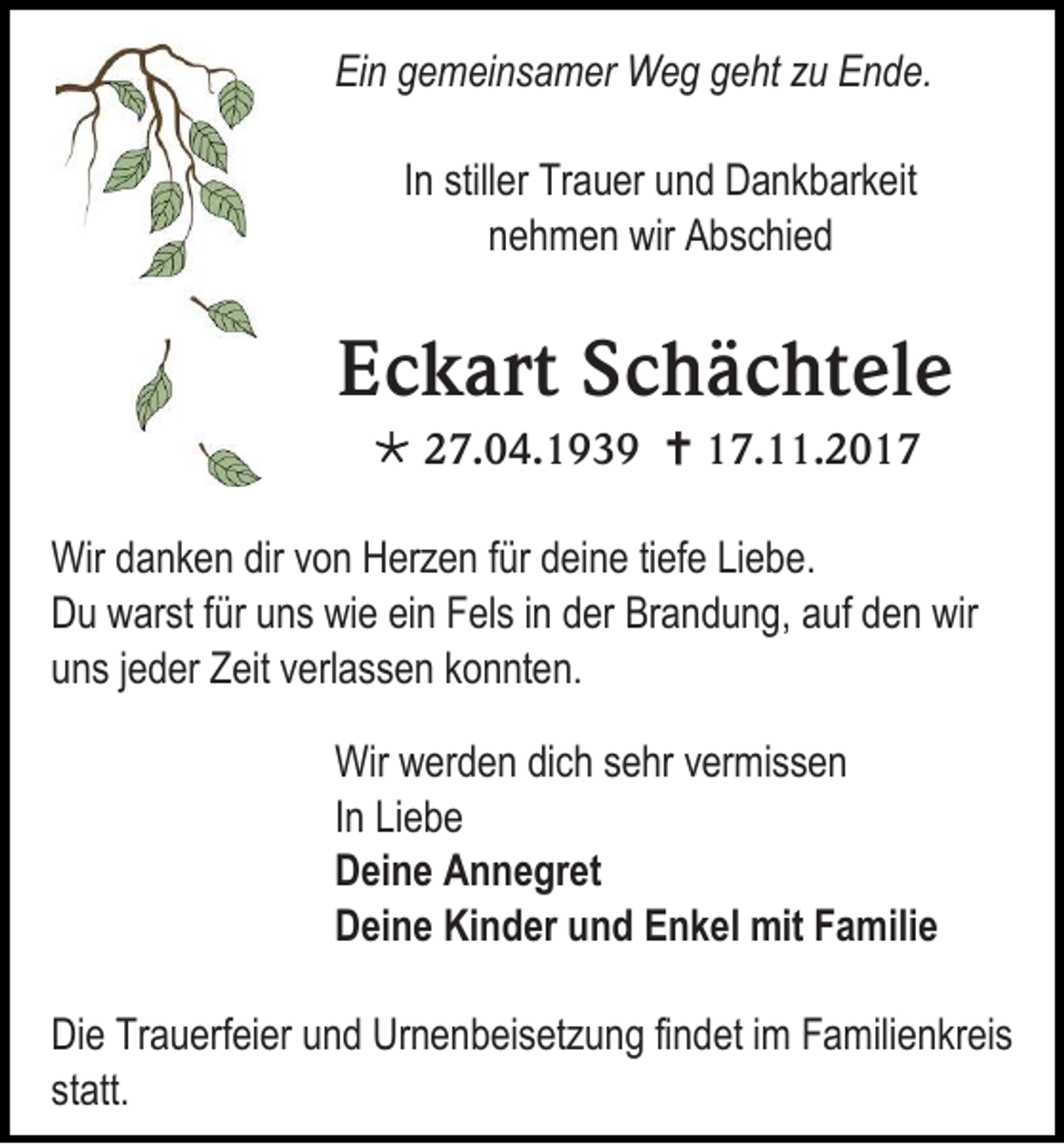 <p>EiEin<br />n ggemeinsamer<br />e m ei n s a m er Weg<br />W e g ggeht<br />e ht zzu<br />u EEnde.<br />n d e.<br />IInn stiller<br />still er Trauer<br />Tr a u er und<br />u n d Dankbarkeit<br />D a n k b ark eit<br />nnehmen<br />e h m e n wir<br />wir Abschied<br />A b s c hi e d</p><p>EEckart<br />c k art SSchächtele<br />c h ä c ht el e<br /> 227.04.1939<br />7. 0 4. 1 9 3 9  117.11.201. . 2 0 1 7</p><p>Wir ddanken<br />Wir<br />a n k e n dirdirv von<br />o n HHerzen<br />erz e n f ürfürd deine<br />ei n e ti tiefe<br />ef e LiLiebe.<br />ebe .<br />DDu<br />u wwarst<br />ar st f für<br />ür uuns<br />ns wiwie<br />e eiein<br />n FFels<br />el s i in<br />n dder<br />er Br<br />Brandung,<br />a n d u n g, aauf<br />uf dden<br />e n wir<br />wir<br />uuns<br />n s jjeder<br />e d er Zeit<br />Z eit vverlassen<br />erl a s s e n kkonnten.<br />o n nt e n.<br />Wir wwerden<br />Wir<br />er d e n didich<br />c h s sehr<br />e hr v vermissen<br />er mi s s e n<br />IInn Liebe<br />Li e b e<br />DDeine<br />ei n e AAnnegret<br />n n e gr et<br />DDeine<br />ei n e Ki<br />Kinder<br />n d er uund<br />n d EEnkel<br />n k el mit<br />mit FFamilie<br />a mili e<br />Di e TrTrauerfeier<br />Die<br />a u erf ei er uund<br />n d Ur<br />Urnenbeisetzung<br />n e n b ei s et z u n g fifindet<br />n d et i im<br />m FFamilienkreis<br />a mili e nkr ei s<br />statt.<br />st<br />att.</p>