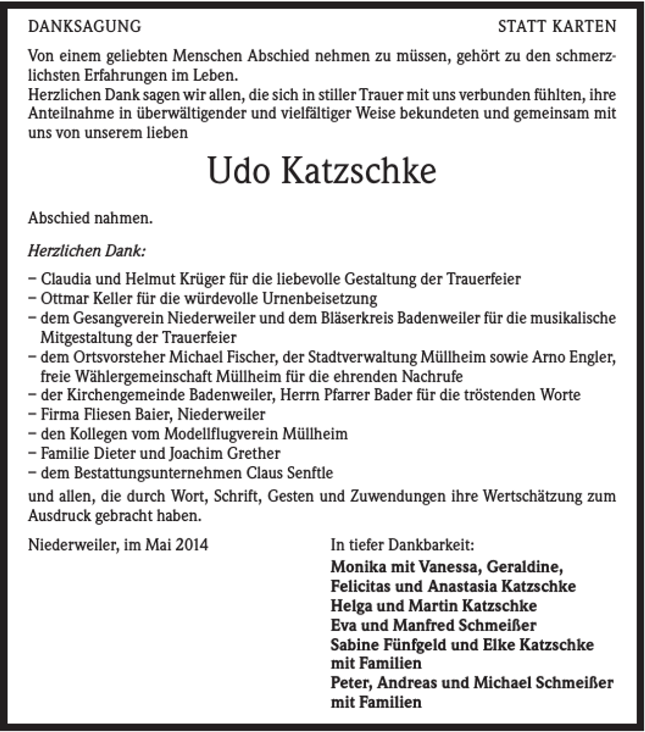 <p>DANKSAGUNG</p><p>STATT KARTEN</p><p>Von einem geliebten Menschen Abschied nehmen zu müssen, gehört zu den schmerzlichsten Erfahrungen im Leben.<br />Herzlichen Dank sagen wir allen, die sich in stiller Trauer mit uns verbunden fühlten, ihre<br />Anteilnahme in überwältigender und vielfältiger Weise bekundeten und gemeinsam mit<br />uns von unserem lieben</p><p>Udo Katzschke<br />Abschied nahmen.<br />Herzlichen Dank:<br />– Claudia und Helmut Krüger für die liebevolle Gestaltung der Trauerfeier<br />– Ottmar Keller für die würdevolle Urnenbeisetzung<br />– dem Gesangverein Niederweiler und dem Bläserkreis Badenweiler für die musikalische<br />Mitgestaltung der Trauerfeier<br />– dem Ortsvorsteher Michael Fischer, der Stadtverwaltung Müllheim sowie Arno Engler,<br />freie Wählergemeinschaft Müllheim für die ehrenden Nachrufe<br />– der Kirchengemeinde Badenweiler, Herrn Pfarrer Bader für die tröstenden Worte<br />– Firma Fliesen Baier, Niederweiler<br />– den Kollegen vom Modellflugverein Müllheim<br />– Familie Dieter und Joachim Grether<br />– dem Bestattungsunternehmen Claus Senftle<br />und allen, die durch Wort, Schrift, Gesten und Zuwendungen ihre Wertschätzung zum<br />Ausdruck gebracht haben.<br />Niederweiler, im Mai 2014</p><p>In tiefer Dankbarkeit:<br />Monika mit Vanessa, Geraldine,<br />Felicitas und Anastasia Katzschke<br />Helga und Martin Katzschke<br />Eva und Manfred Schmeißer<br />Sabine Fünfgeld und Elke Katzschke<br />mit Familien<br />Peter, Andreas und Michael Schmeißer<br />mit Familien</p>