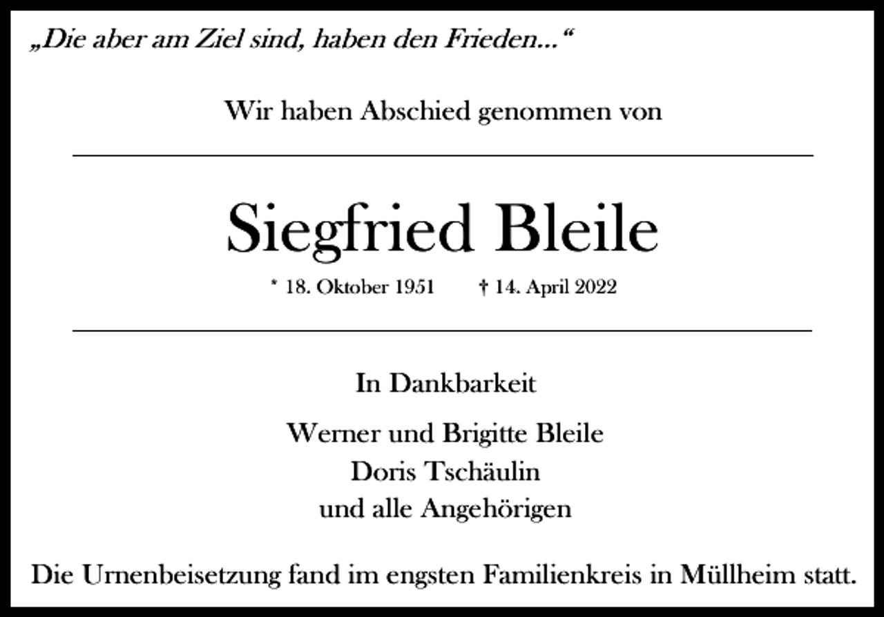 <p>„Die aber am Ziel sind, haben den Frieden…“<br />Wir haben Abschied genommen von</p><p>Siegfried Bleile<br />* 18. Oktober 1951</p><p>† 14. April 2022</p><p>In Dankbarkeit<br />Werner und Brigitte Bleile<br />Doris Tschäulin<br />und alle Angehörigen<br />Die Urnenbeisetzung fand im engsten Familienkreis in Müllheim statt.</p>
