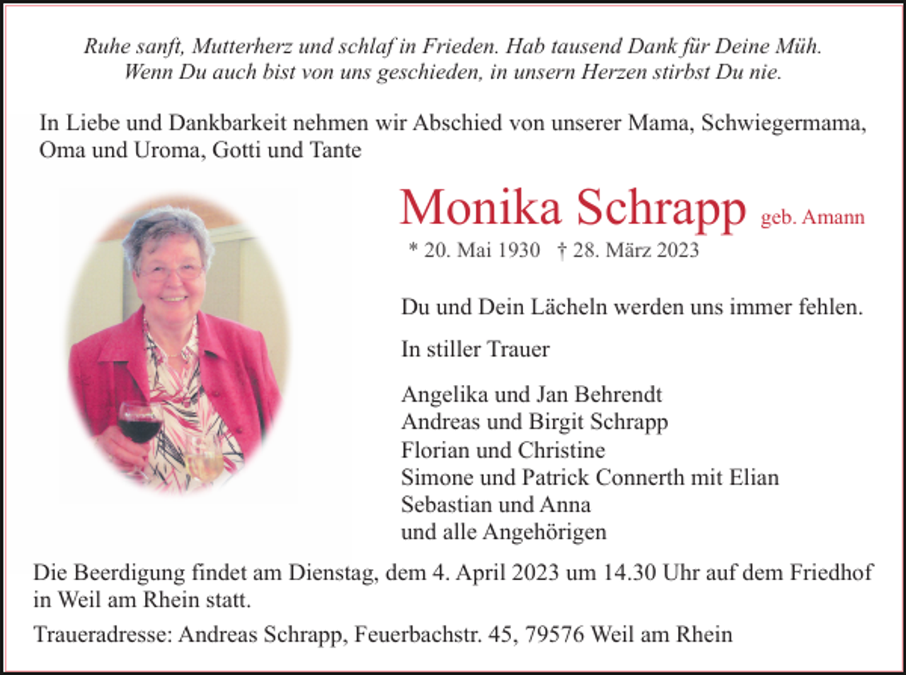 <p>Ruhe sanft, Mutterherz und schlaf in Frieden. Hab tausend Dank für Deine Müh.<br />Wenn Du auch bist von uns geschieden, in unsern Herzen stirbst Du nie.</p><p>In Liebe und Dankbarkeit nehmen wir Abschied von unserer Mama, Schwiegermama,<br />Oma und Uroma, Gotti und Tante</p><p>Monika Schrapp geb. Amann<br />Du und Dein Lächeln werden uns immer fehlen.<br />In stiller Trauer<br />Angelika und Jan Behrendt<br />Andreas und Birgit Schrapp<br />Florian und Christine<br />Simone und Patrick Connerth mit Elian<br />Sebastian und Anna<br />und alle Angehörigen<br />Die Beerdigung findet am Dienstag, dem 4. April 2023 um 14.30 Uhr auf dem Friedhof<br />in Weil am Rhein statt.<br />Traueradresse: Andreas Schrapp, Feuerbachstr. 45, 79576 Weil am Rhein</p>