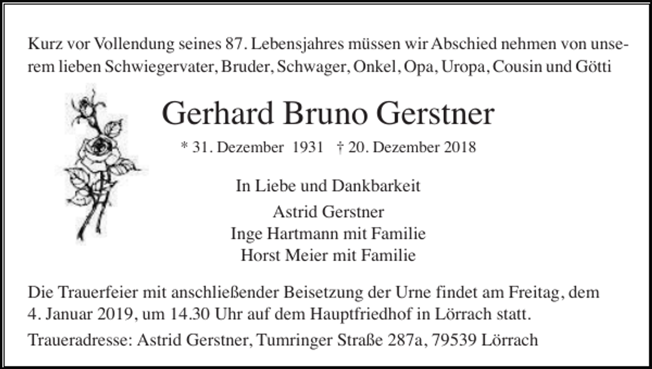 <p>Kurz vor Vollendung seines 87. Lebensjahres müssen wir Abschied nehmen von unserem lieben Schwiegervater, Bruder, Schwager, Onkel, Opa, Uropa, Cousin und Götti</p><p>Gerhard Bruno Gerstner<br />* 31. Dezember 1931 † 20. Dezember 2018</p><p>In Liebe und Dankbarkeit<br />Astrid Gerstner<br />Inge Hartmann mit Familie<br />Horst Meier mit Familie<br />Die Trauerfeier mit anschließender Beisetzung der Urne findet am Freitag, dem<br />4. Januar 2019, um 14.30 Uhr auf dem Hauptfriedhof in Lörrach statt.<br />Traueradresse: Astrid Gerstner, Tumringer Straße 287a, 79539 Lörrach</p>