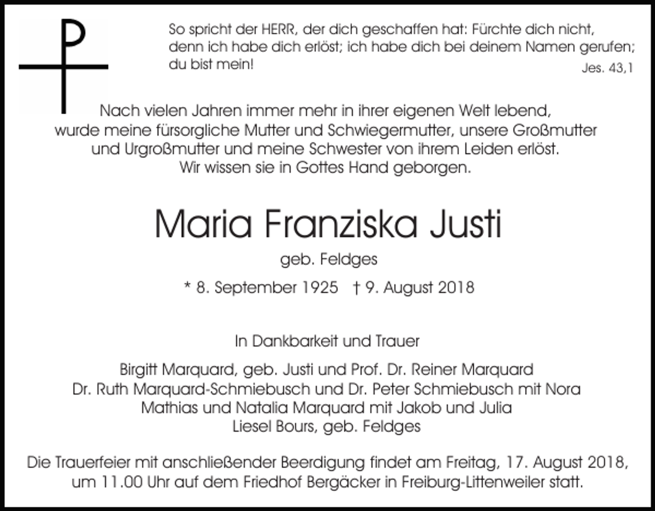 <p>So spricht der HERR, der dich geschaffen hat: Fürchte dich nicht,<br />denn ich habe dich erlöst; ich habe dich bei deinem Namen gerufen;<br />du bist mein!<br />Jes. 43,1</p><p>Nach vielen Jahren immer mehr in ihrer eigenen Welt lebend,<br />wurde meine fürsorgliche Mutter und Schwiegermutter, unsere Großmutter<br />und Urgroßmutter und meine Schwester von ihrem Leiden erlöst.<br />Wir wissen sie in Gottes Hand geborgen.</p><p>Maria Franziska Justi<br />geb. Feldges<br />* 8. September 1925 † 9. August 2018<br />In Dankbarkeit und Trauer<br />Birgitt Marquard, geb. Justi und Prof. Dr. Reiner Marquard<br />Dr. Ruth Marquard-Schmiebusch und Dr. Peter Schmiebusch mit Nora<br />Mathias und Natalia Marquard mit Jakob und Julia<br />Liesel Bours, geb. Feldges<br />Die Trauerfeier mit anschließender Beerdigung findet am Freitag, 17. August 2018,<br />um 11.00 Uhr auf dem Friedhof Bergäcker in Freiburg-Littenweiler statt.</p>
