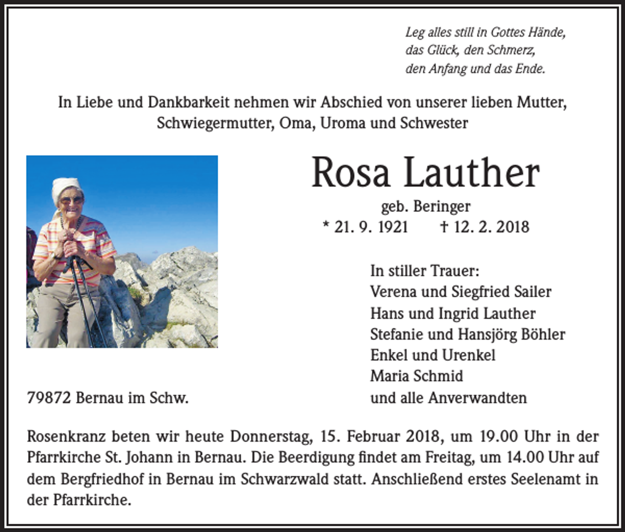 <p>Leg alles still in Gottes Hände,<br />das Glück, den Schmerz,<br />den Anfang und das Ende.</p><p>In Liebe und Dankbarkeit nehmen wir Abschied von unserer lieben Mutter,<br />Schwiegermutter, Oma, Uroma und Schwester</p><p>79872 Bernau im Schw.</p><p>Rosa Lauther<br />geb. Beringer<br />* 21. 9. 1921<br />† 12. 2. 2018</p><p>In stiller Trauer:<br />Verena und Siegfried Sailer<br />Hans und Ingrid Lauther<br />Stefanie und Hansjörg Böhler<br />Enkel und Urenkel<br />Maria Schmid<br />und alle Anverwandten</p><p>Rosenkranz beten wir heute Donnerstag, 15. Februar 2018, um 19.00 Uhr in der<br />Pfarrkirche St. Johann in Bernau. Die Beerdigung findet am Freitag, um 14.00 Uhr auf<br />dem Bergfriedhof in Bernau im Schwarzwald statt. Anschließend erstes Seelenamt in<br />der Pfarrkirche.</p>