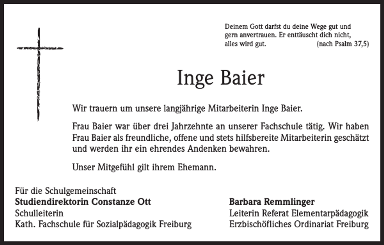 <p>Deinem Gott darfst du deine Wege gut und<br />gern anvertrauen. Er enttäuscht dich nicht,<br />alles wird gut.<br />(nach Psalm 37,5)</p><p>Inge Baier<br />Wir trauern um unsere langjährige Mitarbeiterin Inge ­Baier.<br />Frau Baier war über drei ­Jahrzehnte an unserer Fachschule tätig. Wir haben<br />Frau Baier als freundliche, offene und ­stets hilfsbereite Mitarbeiterin geschätzt<br />und werden ihr ein ehrendes Andenken bewahren.<br />Unser Mitgefühl gilt ihrem Ehemann.<br />Für die Schulgemeinschaft<br />Studiendirektorin Constanze Ott<br />Schulleiterin<br />Kath. Fachschule für Sozialpädagogik Freiburg</p><p>Barbara Remmlinger<br />Leiterin Referat Elementarpädagogik<br />Erzbischöfliches Ordinariat Freiburg</p>