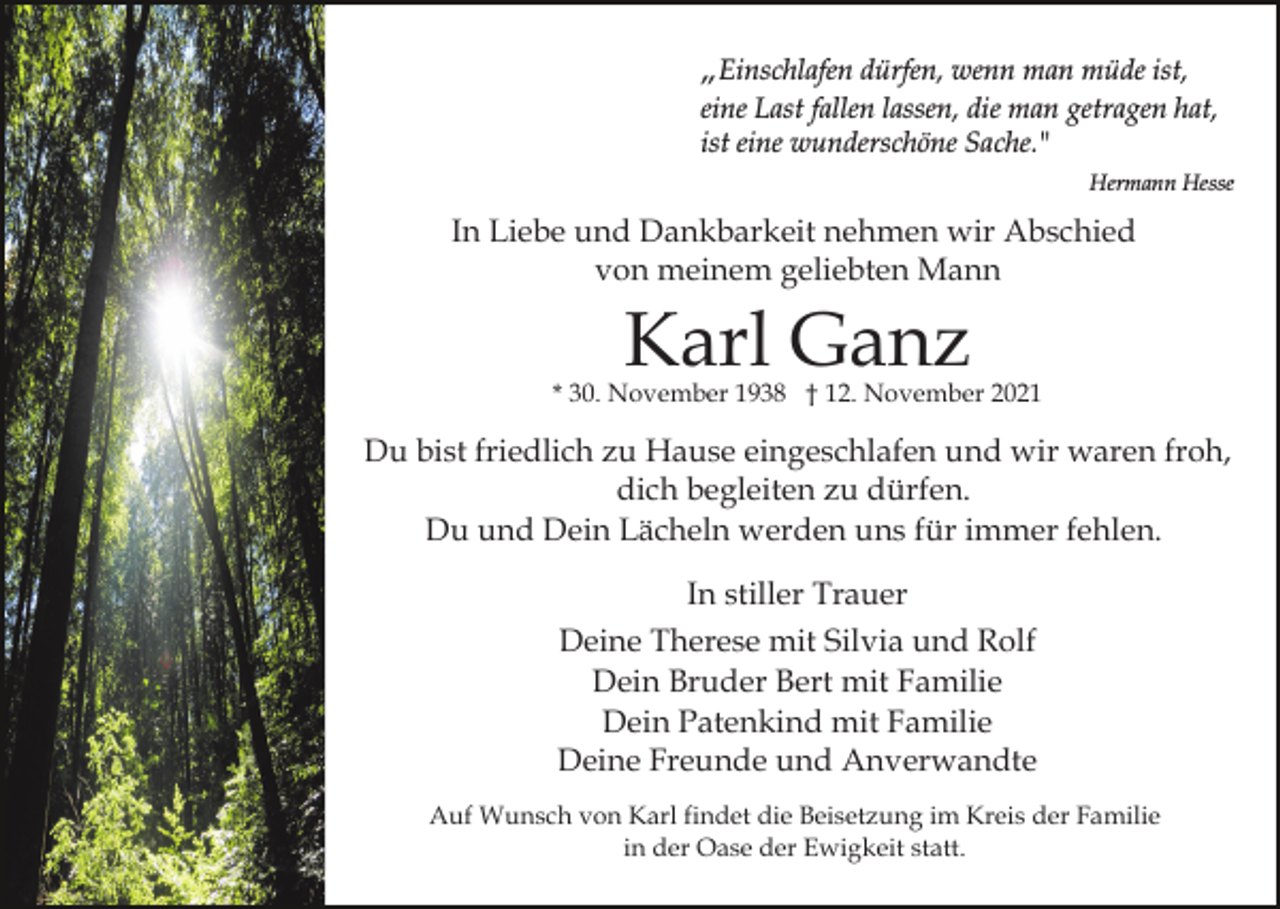 <p>„Einschlafen dürfen, wenn man müde ist,<br />eine Last fallen lassen, die man getragen hat,<br />ist eine wunderschöne Sache."<br />Hermann Hesse</p><p>In Liebe und Dankbarkeit nehmen wir Abschied<br />von meinem geliebten Mann</p><p>Karl Ganz</p><p>* 30. November 1938 † 12. November 2021</p><p>Du bist friedlich zu Hause eingeschlafen und wir waren froh,<br />dich begleiten zu dürfen.<br />Du und Dein Lächeln werden uns für immer fehlen.<br />In stiller Trauer<br />Deine Therese mit Silvia und Rolf<br />Dein Bruder Bert mit Familie<br />Dein Patenkind mit Familie<br />Deine Freunde und Anverwandte<br />Auf Wunsch von Karl findet die Beisetzung im Kreis der Familie<br />in der Oase der Ewigkeit statt.</p>