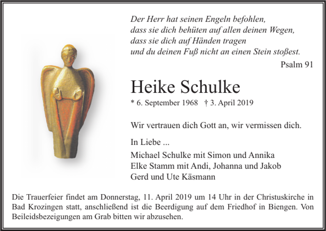 <p>Der Herr hat seinen Engeln befohlen,<br />dass sie dich behüten auf allen deinen Wegen,<br />dass sie dich auf Händen tragen<br />und du deinen Fuß nicht an einen Stein stoßest.<br />Psalm 91</p><p>Heike Schulke</p><p>* 6. September 1968 † 3. April 2019</p><p>Wir vertrauen dich Gott an, wir vermissen dich.<br />In Liebe ...<br />Michael Schulke mit Simon und Annika<br />Elke Stamm mit Andi, Johanna und Jakob<br />Gerd und Ute Käsmann<br />Die Trauerfeier findet am Donnerstag, 11. April 2019 um 14 Uhr in der Christuskirche in<br />Bad Krozingen statt, anschließend ist die Beerdigung auf dem Friedhof in Biengen. Von<br />Beileidsbezeigungen am Grab bitten wir abzusehen.</p>