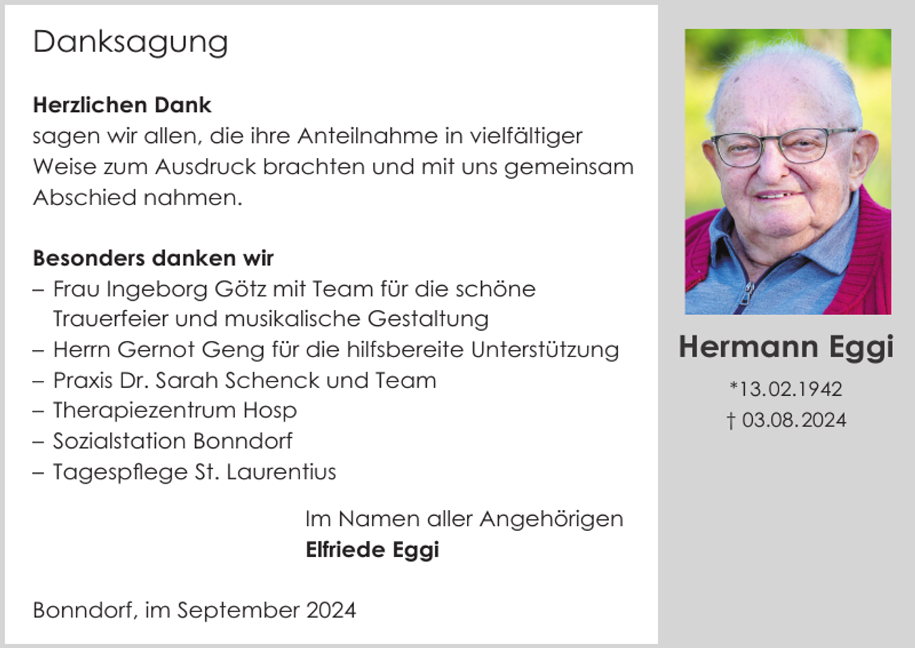 <p>Danksagung<br />Herzlichen Dank<br />sagen wir allen, die ihre Anteilnahme in vielfältiger<br />Weise zum Ausdruck brachten und mit uns gemeinsam<br />Abschied nahmen.<br />Besonders danken wir<br />– Frau Ingeborg Götz mit Team für die schöne<br />Trauerfeier und musikalische Gestaltung<br />– Herrn Gernot Geng für die hilfsbereite Unterstützung<br />– Praxis Dr. Sarah Schenck und Team<br />– Therapiezentrum Hosp<br />– Sozialstation Bonndorf<br />– Tagespflege St. Laurentius<br />Im Namen aller Angehörigen<br />Elfriede Eggi<br />Bonndorf, im September 2024</p><p>Hermann Eggi<br />*13. 02.1942<br />† 03.08. 2024</p>