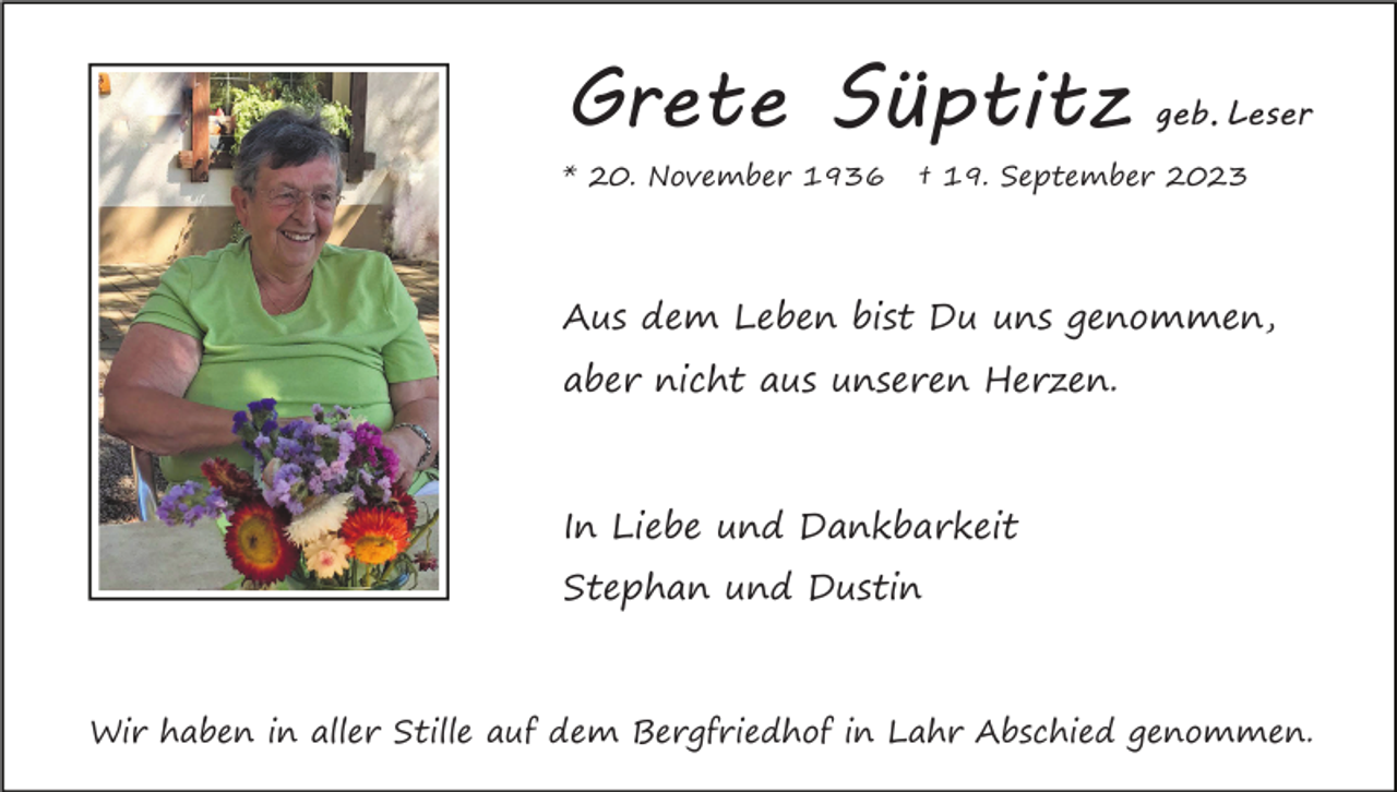<p>Grete Süptitz<br />* 20. November 1936</p><p>geb. Leser</p><p>† 19. September 2023</p><p>Aus dem Leben bist Du uns genommen,<br />aber nicht aus unseren Herzen.</p><p>In Liebe und Dankbarkeit<br />Stephan und Dustin</p><p>Wir haben in aller Stille auf dem Bergfriedhof in Lahr Abschied genommen.</p>