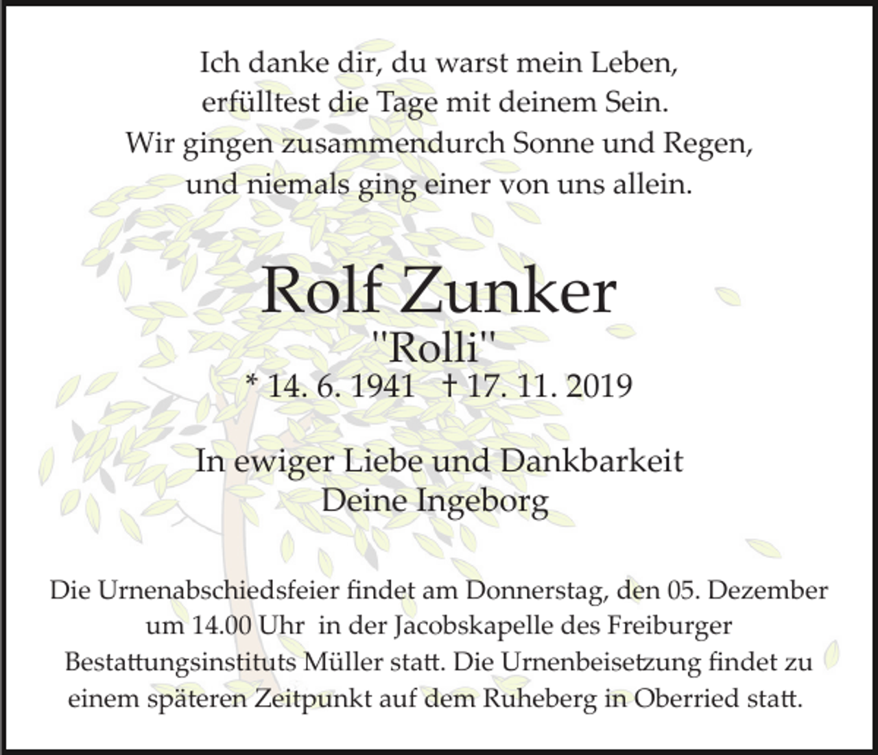 <p>Ich danke dir, du warst mein Leben,<br />erfülltest die Tage mit deinem Sein.<br />Wir gingen zusammendurch Sonne und Regen,<br />und niemals ging einer von uns allein.</p><p>Rolf Zunker<br />''Rolli''</p><p>* 14. 6. 1941 † 17. 11. 2019<br />In ewiger Liebe und Dankbarkeit<br />Deine Ingeborg<br />Die Urnenabschiedsfeier ﬁndet am Donnerstag, den 05. Dezember<br />um 14.00 Uhr in der Jacobskapelle des Freiburger<br />Besta�ungsinstituts Müller sta�. Die Urnenbeise�ung ﬁndet zu<br />einem späteren Zeitpunkt auf dem Ruheberg in Oberried sta�.</p>