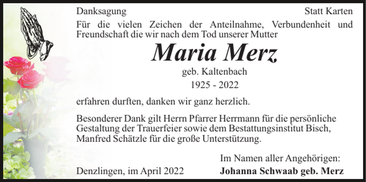 <p>Danksagung<br />Statt Karten<br />Für die vielen Zeichen der Anteilnahme, Verbundenheit und<br />Freundschaft die wir nach dem Tod unserer Mutter</p><p>Maria Merz<br />geb. Kaltenbach<br />1925 - 2022</p><p>erfahren durften, danken wir ganz herzlich.<br />Besonderer Dank gilt Herrn Pfarrer Herrmann für die persönliche<br />Gestaltung der Trauerfeier sowie dem Bestattungsinstitut Bisch,<br />Manfred Schätzle für die große Unterstützung.<br />Denzlingen, im April 2022</p><p>Im Namen aller Angehörigen:<br />Johanna Schwaab geb. Merz</p>