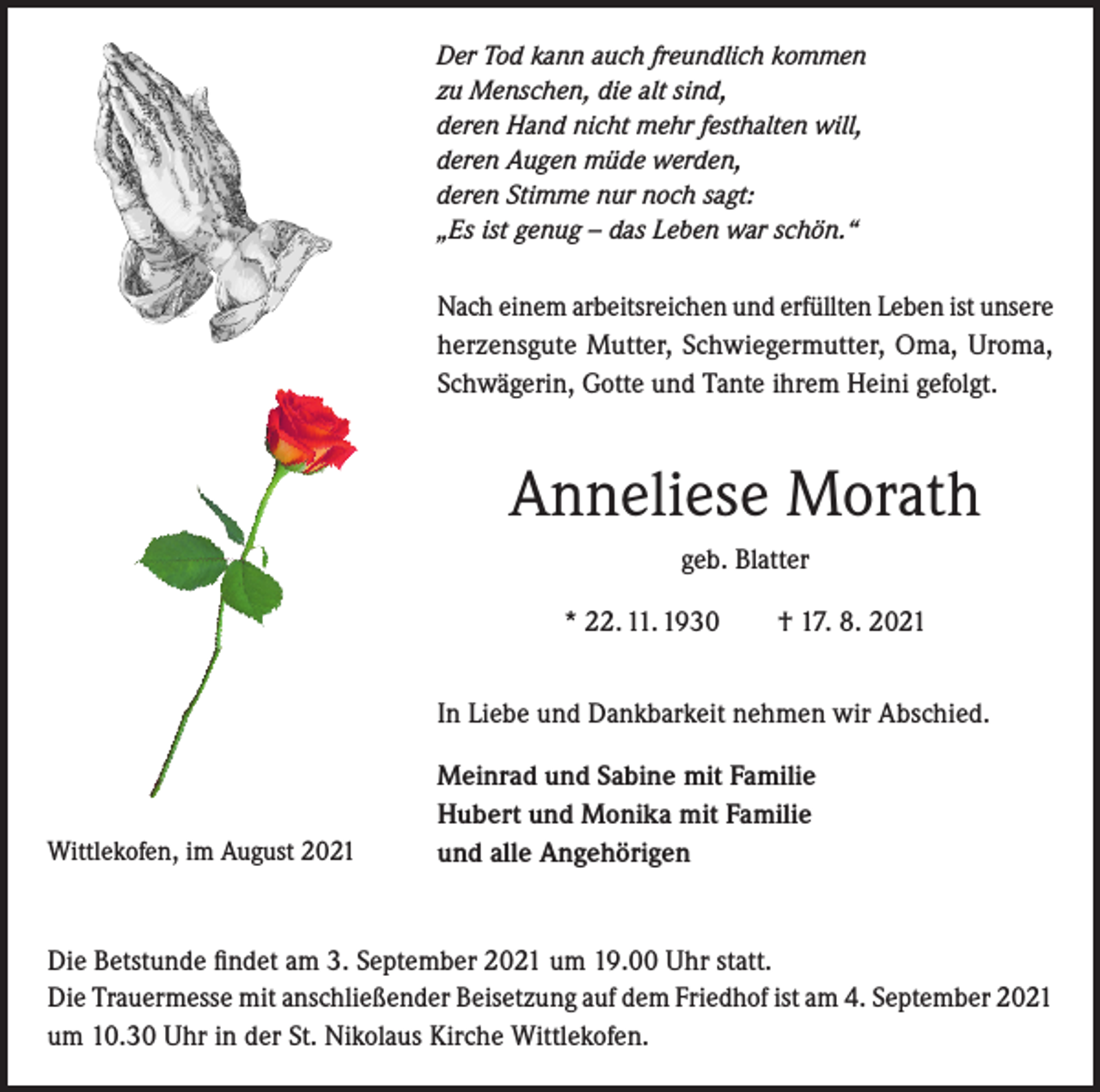 <p>Der Tod kann auch freundlich kommen<br />zu Menschen, die alt sind,<br />deren Hand nicht mehr festhalten will,<br />deren Augen müde werden,<br />deren Stimme nur noch sagt:<br />„Es ist genug – das Leben war schön.“</p><p>Nach einem arbeitsreichen und erfüllten Leben ist unsere<br />herzensgute Mutter, Schwiegermutter, Oma, Uroma,<br />Schwägerin, Gotte und Tante ihrem Heini gefolgt.</p><p>Anneliese Morath<br />geb. Blatter<br />* 22. 11. 1930 † 17. 8. 2021<br />In Liebe und Dankbarkeit nehmen wir Abschied.</p><p>Wittlekofen, im August 2021</p><p>Meinrad und Sabine mit Familie<br />Hubert und Monika mit Familie<br />und alle Angehörigen</p><p>Die Betstunde findet am 3. September 2021 um 19.00 Uhr statt.<br />Die Trauermesse mit anschließender Beisetzung auf dem Friedhof ist am 4. September 2021<br />um 10.30 Uhr in der St. Nikolaus Kirche Wittlekofen.</p>