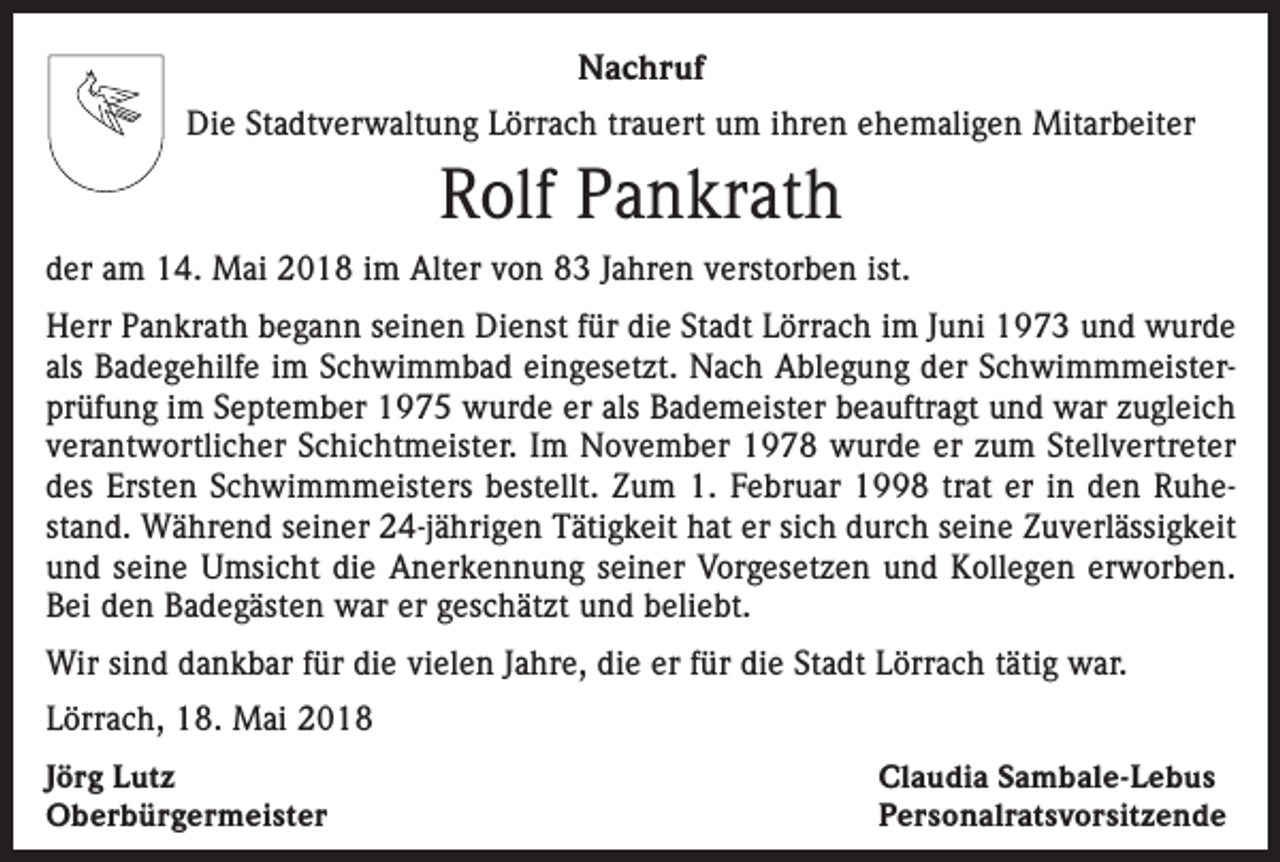 <p>Nachruf<br />Die Stadtverwaltung Lörrach trauert um ihren ehemaligen Mitarbeiter</p><p>Rolf Pankrath<br />der am 14. Mai 2018 im Alter von 83 Jahren verstorben ist.<br />Herr Pankrath begann seinen Dienst für die Stadt Lörrach im Juni 1973 und wurde<br />als Badegehilfe im Schwimmbad eingesetzt. Nach Ablegung der Schwimmmeisterprüfung im September 1975 wurde er als Bademeister beauftragt und war zugleich<br />verantwortlicher Schichtmeister. Im November 1978 wurde er zum Stellvertreter<br />des Ersten Schwimmmeisters bestellt. Zum 1. Februar 1998 trat er in den Ruhestand. Während seiner 24-jährigen Tätigkeit hat er sich durch seine Zuverlässigkeit<br />und seine Umsicht die Anerkennung seiner Vorgesetzen und Kollegen erworben.<br />Bei den Badegästen war er geschätzt und beliebt.<br />Wir sind dankbar für die vielen Jahre, die er für die Stadt Lörrach tätig war.<br />Lörrach, 18. Mai 2018<br />Jörg Lutz<br />Oberbürgermeister</p><p>Claudia Sambale-Lebus<br />Personalratsvorsitzende</p>