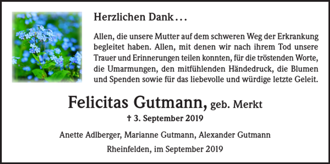 <p>Herzlichen Dank . . .<br />Allen, die unsere Mutter auf dem schweren Weg der Erkrankung<br />begleitet haben. Allen, mit denen wir nach ihrem Tod unsere<br />Trauer und Erinnerungen teilen konnten, für die tröstenden Worte,<br />die Umarmungen, den mitfühlenden Händedruck, die Blumen<br />und Spenden sowie für das liebevolle und würdige letzte Geleit.</p><p>Felicitas Gutmann, geb. Merkt<br />† 3. September 2019<br />Anette Adlberger, Marianne Gutmann, Alexander Gutmann<br />Rheinfelden, im September 2019</p>