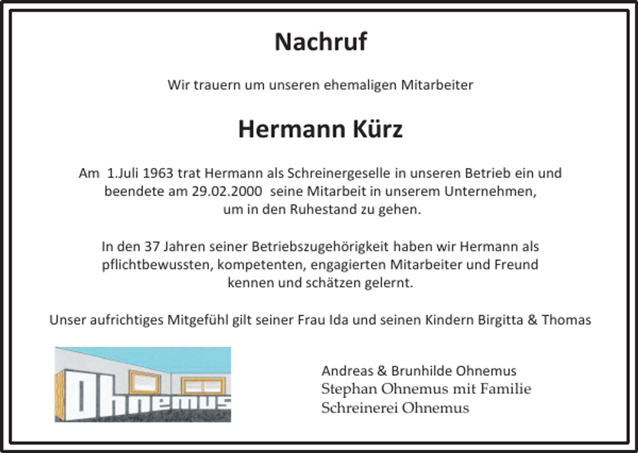 <p>Nachruf<br />Wir trauern um unseren ehemaligen Mitarbeiter</p><p>Hermann Kürz<br />Am 1.Juli 1963 trat Hermann als Schreinergeselle in unseren Betrieb ein und<br />beendete am 29.02.2000 seine Mitarbeit in unserem Unternehmen,<br />um in den Ruhestand zu gehen.<br />In den 37 Jahren seiner Betriebszugehörigkeit haben wir Hermann als<br />pflichtbewussten, kompetenten, engagierten Mitarbeiter und Freund<br />kennen und schätzen gelernt.<br />Unser aufrichtiges Mitgefühl gilt seiner Frau Ida und seinen Kindern Birgitta &amp; Thomas</p><p>Andreas &amp; Brunhilde Ohnemus<br />Stephan Ohnemus mit Familie<br />Schreinerei Ohnemus</p>