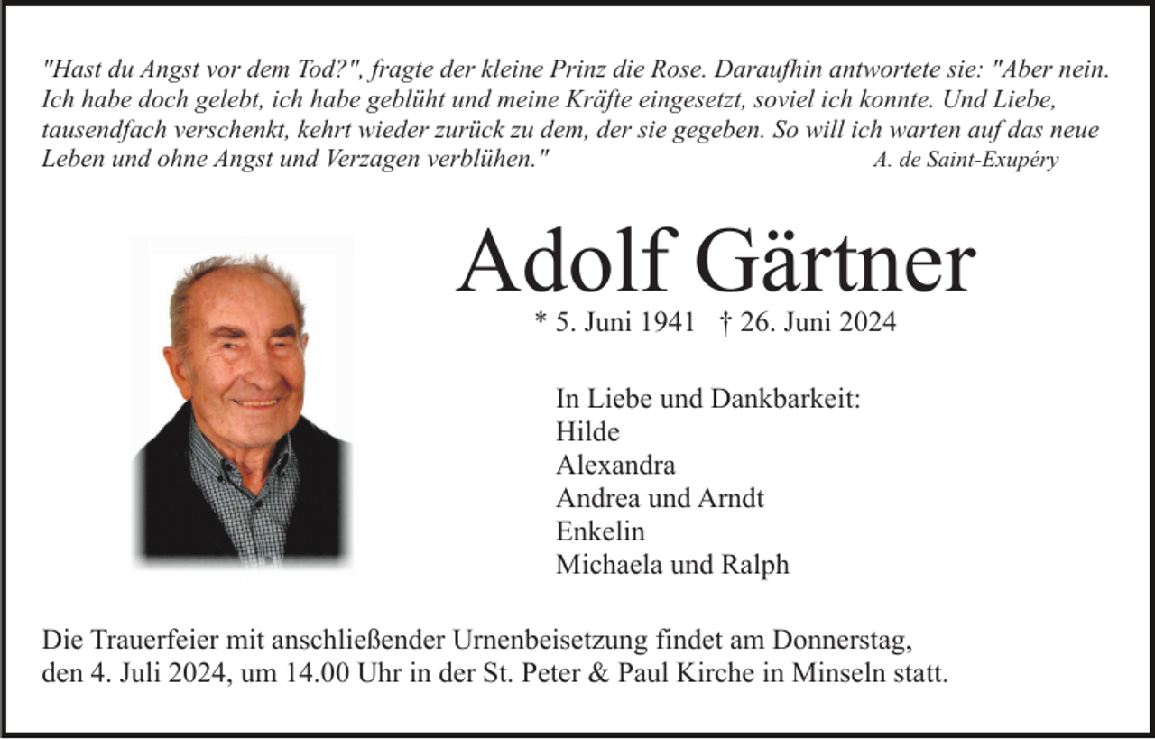 <p>"Hast du Angst vor dem Tod?", fragte der kleine Prinz die Rose. Daraufhin antwortete sie: "Aber nein.<br />Ich habe doch gelebt, ich habe geblüht und meine Kräfte eingesetzt, soviel ich konnte. Und Liebe,<br />tausendfach verschenkt, kehrt wieder zurück zu dem, der sie gegeben. So will ich warten auf das neue<br />A. de Saint-Exupéry<br />Leben und ohne Angst und Verzagen verblühen."</p><p>Adolf Gärtner<br />* 5. Juni 1941 † 26. Juni 2024<br />In Liebe und Dankbarkeit:<br />Hilde<br />Alexandra<br />Andrea und Arndt<br />Enkelin<br />Michaela und Ralph<br />Die Trauerfeier mit anschließender Urnenbeisetzung findet am Donnerstag,<br />den 4. Juli 2024, um 14.00 Uhr in der St. Peter &amp; Paul Kirche in Minseln statt.</p>
