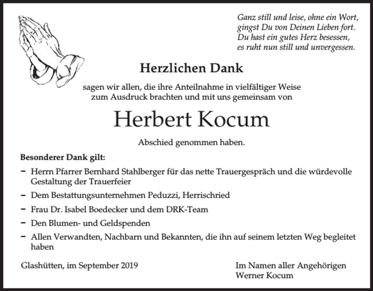 <p>Ganz still und leise, ohne ein Wort,<br />gingst Du von Deinen Lieben fort.<br />Du hast ein gutes Herz besessen,<br />es ruht nun still und unvergessen.</p><p>Herzlichen Dank<br />sagen wir allen, die ihre Anteilnahme in vielfältiger Weise<br />zum Ausdruck brachten und mit uns gemeinsam von</p><p>Herbert Kocum<br />Abschied genommen haben.<br />Besonderer Dank gilt:<br />D Herrn Pfarrer Bernhard Stahlberger für das nette Trauergespräch und die würdevolle<br />Gestaltung der Trauerfeier<br />D Dem Bestattungsunternehmen Peduzzi, Herrischried<br />D Frau Dr. Isabel Boedecker und dem DRK-Team<br />D Den Blumen- und Geldspenden<br />D Allen Verwandten, Nachbarn und Bekannten, die ihn auf seinem letzten Weg begleitet<br />haben<br />Glashütten, im September 2019</p><p>Im Namen aller Angehörigen<br />Werner Kocum</p>