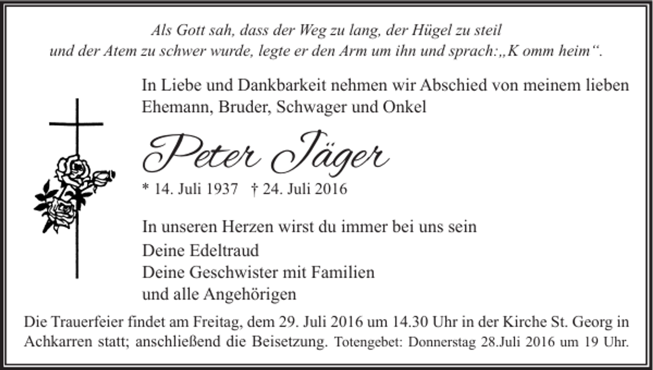 <p>Als Gott sah, dass der Weg zu lang, der Hügel zu steil<br />und der Atem zu schwer wurde, legte er den Arm um ihn und sprach:„K omm heim“.</p><p>In Liebe und Dankbarkeit nehmen wir Abschied von meinem lieben<br />Ehemann, Bruder, Schwager und Onkel</p><p>Peter Jäger<br />* 14. Juli 1937 † 24. Juli 2016</p><p>In unseren Herzen wirst du immer bei uns sein<br />Deine Edeltraud<br />Deine Geschwister mit Familien<br />und alle Angehörigen<br />Die Trauerfeier findet am Freitag, dem 29. Juli 2016 um 14.30 Uhr in der Kirche St. Georg in<br />Achkarren statt; anschließend die Beisetzung. Totengebet: Donnerstag 28.Juli 2016 um 19 Uhr.</p>