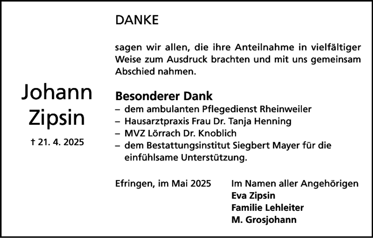 <p>DANKE<br />sagen wir allen, die ihre Anteilnahme in vielfältiger<br />Weise zum Ausdruck brachten und mit uns gemeinsam<br />Abschied nahmen.</p><p>Johann<br />Zipsin<br />† 21. 4. 2025</p><p>Besonderer Dank<br />– dem ambulanten Pflegedienst Rheinweiler<br />– Hausarztpraxis Frau Dr. Tanja Henning<br />– MVZ Lörrach Dr. Knoblich<br />– dem Bestattungsinstitut Siegbert Mayer für die<br />einfühlsame Unterstützung.<br />Efringen, im Mai 2025 Im Namen aller Angehörigen<br />Eva Zipsin<br />Familie Lehleiter<br />M. Grosjohann</p>