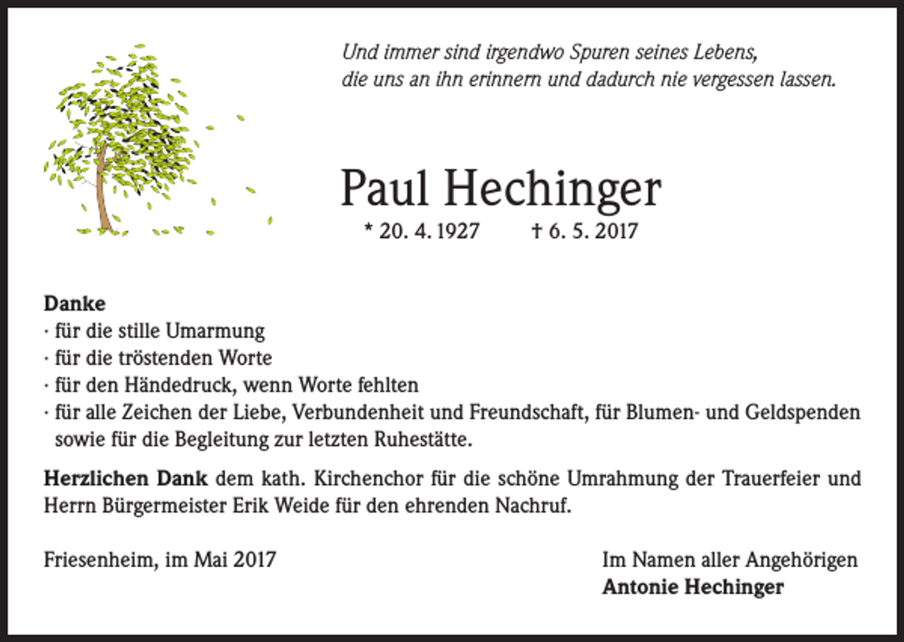 <p>Und immer sind irgendwo Spuren seines Lebens,<br />die uns an ihn erinnern und dadurch nie vergessen lassen.</p><p>Paul Hechinger<br />* 20. 4. 1927</p><p>† 6. 5. 2017</p><p>Danke<br />· für die stille Umarmung<br />· für die tröstenden Worte<br />· für den Händedruck, wenn Worte fehlten<br />· für alle Zeichen der Liebe, Verbundenheit und Freundschaft, für Blumen- und Geldspenden<br />sowie für die Begleitung zur letzten Ruhestätte.<br />Herzlichen Dank dem kath. Kirchenchor für die schöne Umrahmung der Trauerfeier und<br />Herrn Bürgermeister Erik Weide für den ehrenden Nachruf.<br />Friesenheim, im Mai 2017</p><p>Im Namen aller Angehörigen<br />Antonie Hechinger</p>