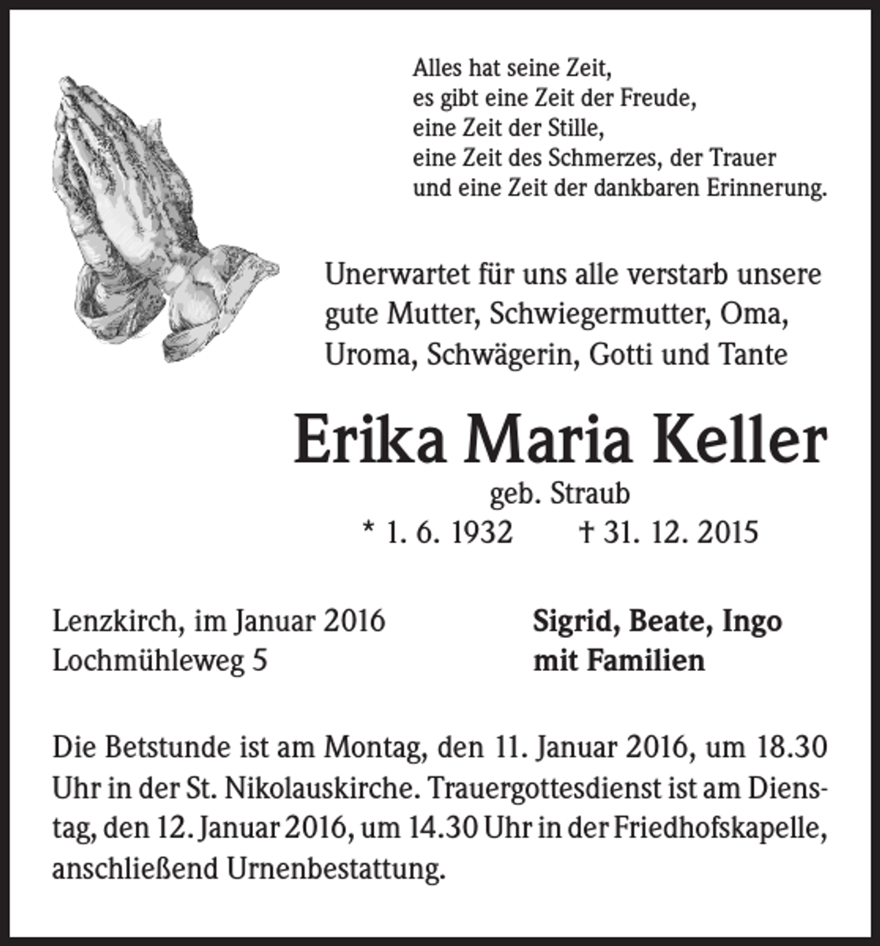 <p>Unerwartet für uns alle verstarb unsere<br />gute Mutter, Schwiegermutter, Oma,<br />Uroma, Schwägerin, Gotti und Tante</p><p>Erika Maria Keller</p><p>Alles hat seine Zeit,<br />es gibt eine Zeit der Freude,<br />eine Zeit der Stille,<br />eine Zeit des Schmerzes, der Trauer<br />und eine Zeit der dankbaren Erinnerung.</p><p>geb. Straub<br />* 1. 6. 1932 † 31. 12. 2015</p><p>Lenzkirch, im Januar 2016<br />Lochmühleweg 5</p><p>Sigrid, Beate, Ingo<br />mit Familien</p><p>Die Betstunde ist am Montag, den 11. Januar 2016, um 18.30<br />Uhr in der St. Nikolauskirche. Trauergottesdienst ist am Dienstag, den 12. Januar 2016, um 14.30 Uhr in der Friedhofskapelle,<br />anschließend Urnenbestattung.</p>