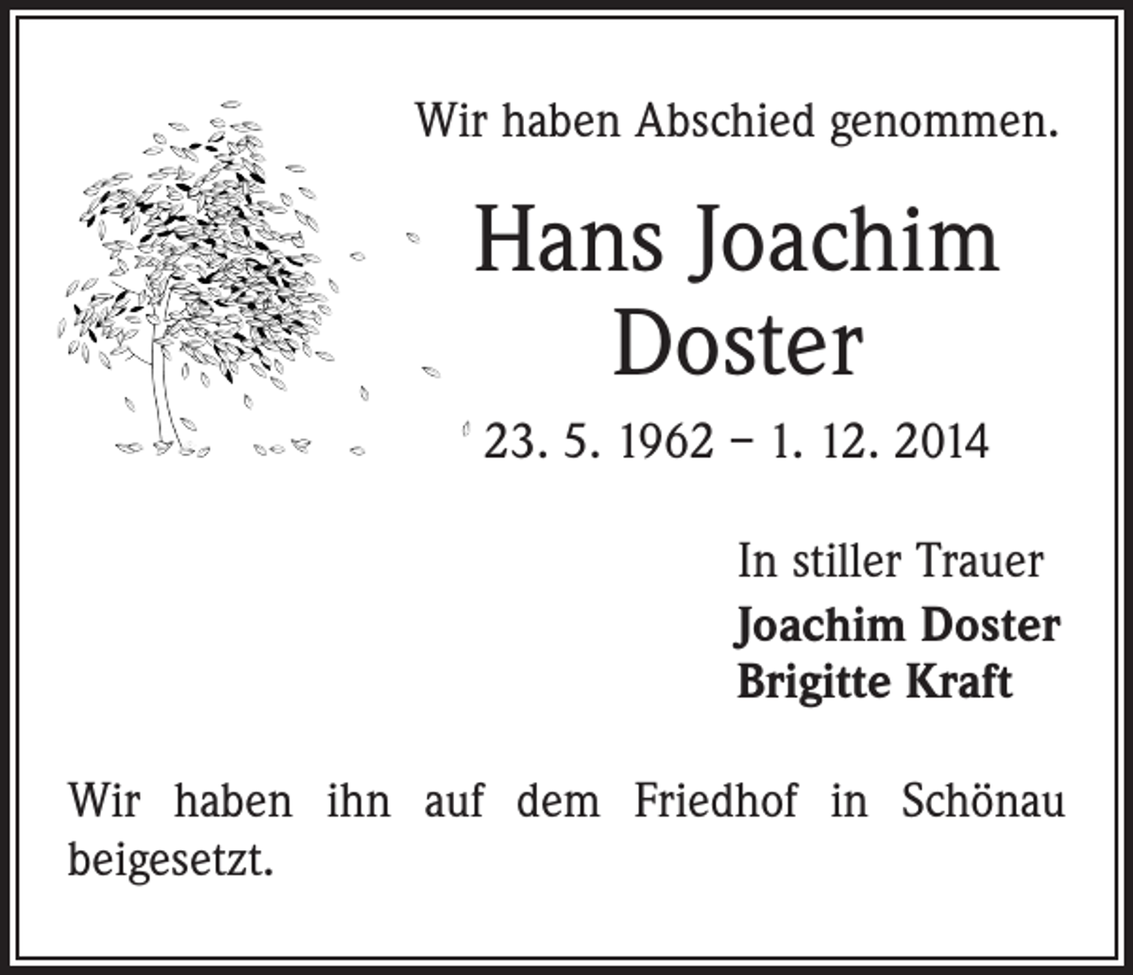 <p>Wir haben Abschied genommen.</p><p>Hans Joachim<br />Doster<br />23. 5. 1962 – 1. 12. 2014<br />In stiller Trauer<br />Joachim Doster<br />Brigitte Kraft<br />Wir haben ihn auf dem Friedhof in Schönau<br />­beigesetzt.</p>
