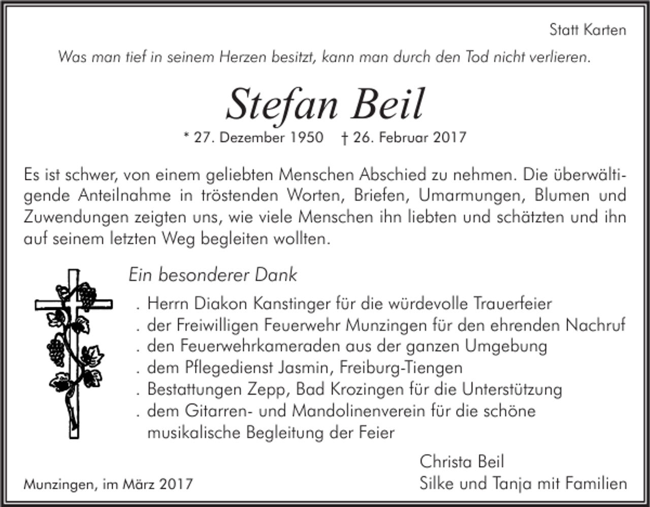 <p>Statt Karten<br />Was man tief in seinem Herzen besitzt, kann man durch den Tod nicht verlieren.</p><p>Stefan Beil</p><p>* 27. Dezember 1950</p><p>† 26. Februar 2017</p><p>Es ist schwer, von einem geliebten Menschen Abschied zu nehmen. Die überwältigende Anteilnahme in tröstenden Worten, Briefen, Umarmungen, Blumen und<br />Zuwendungen zeigten uns, wie viele Menschen ihn liebten und schätzten und ihn<br />auf seinem letzten Weg begleiten wollten.</p><p>Ein besonderer Dank<br />.<br />.<br />.<br />.<br />.<br />.</p><p>Herrn Diakon Kanstinger für die würdevolle Trauerfeier<br />der Freiwilligen Feuerwehr Munzingen für den ehrenden Nachruf<br />den Feuerwehrkameraden aus der ganzen Umgebung<br />dem Pflegedienst Jasmin, Freiburg-Tiengen<br />Bestattungen Zepp, Bad Krozingen für die Unterstützung<br />dem Gitarren- und Mandolinenverein für die schöne<br />musikalische Begleitung der Feier</p><p>Munzingen, im März 2017</p><p>Christa Beil<br />Silke und Tanja mit Familien</p>