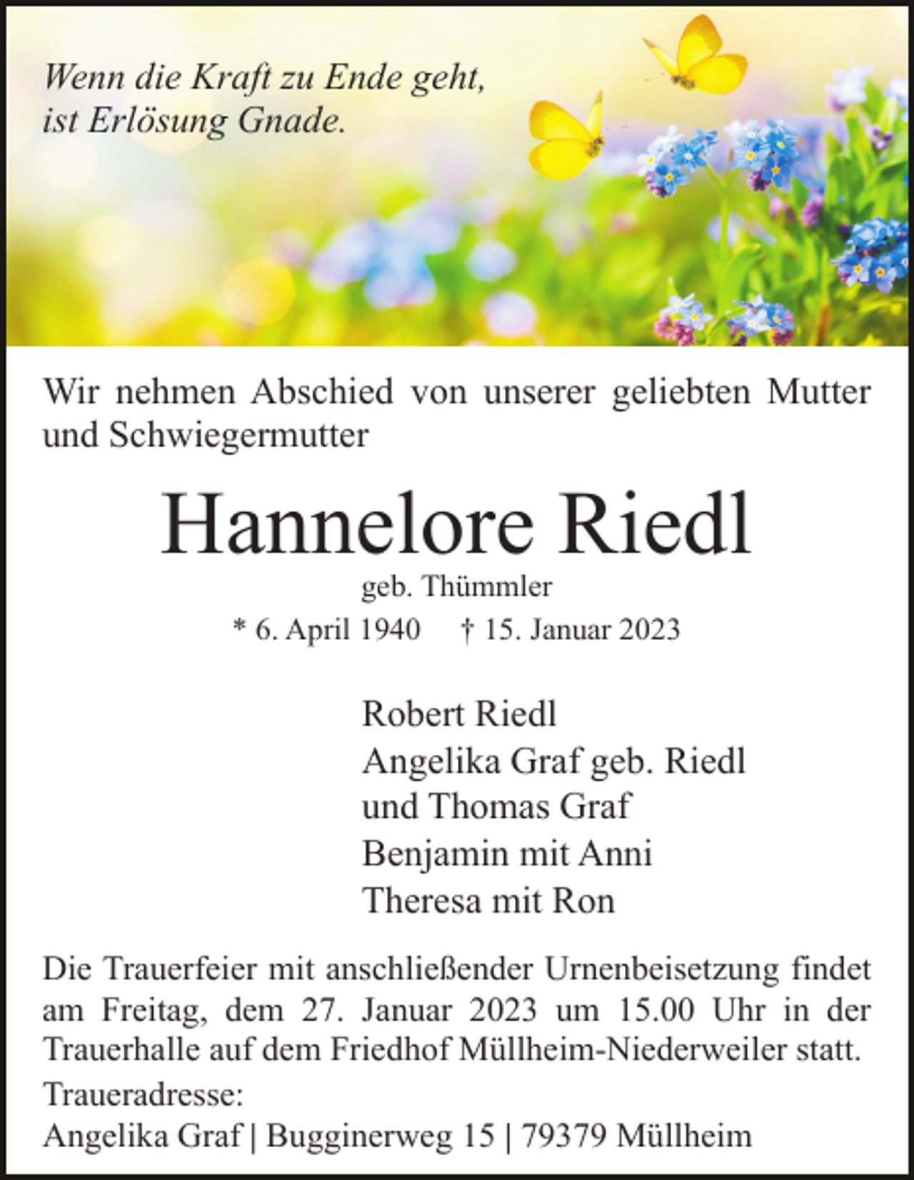 <p>Wenn die Kraft zu Ende geht,<br />ist Erlösung Gnade.</p><p>Wir nehmen Abschied von unserer geliebten Mutter<br />und Schwiegermutter</p><p>Hannelore Riedl<br />geb. Thümmler<br />* 6. April 1940 † 15. Januar 2023</p><p>Robert Riedl<br />Angelika Graf geb. Riedl<br />und Thomas Graf<br />Benjamin mit Anni<br />Theresa mit Ron<br />Die Trauerfeier mit anschließender Urnenbeisetzung findet<br />am Freitag, dem 27. Januar 2023 um 15.00 Uhr in der<br />Trauerhalle auf dem Friedhof Müllheim-Niederweiler statt.<br />Traueradresse:<br />Angelika Graf | Bugginerweg 15 | 79379 Müllheim</p>