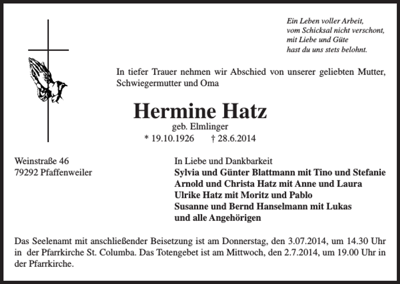 <p>Ein Leben voller Arbeit,<br />vom Schicksal nicht verschont,<br />mit Liebe und Güte<br />hast du uns stets belohnt.</p><p>In tiefer Trauer nehmen wir Abschied von unserer geliebten Mutter,<br />Schwiegermutter und Oma</p><p>Hermine Hatz<br />geb. Elmlinger<br />* 19.10.1926<br />† 28.6.2014</p><p>Weinstraße 46<br />79292 Pfaffenweiler</p><p>In Liebe und Dankbarkeit<br />Sylvia und Günter Blattmann mit Tino und Stefanie<br />Arnold und Christa Hatz mit Anne und Laura<br />Ulrike Hatz mit Moritz und Pablo<br />Susanne und Bernd Hanselmann mit Lukas<br />und alle Angehörigen</p><p>Das Seelenamt mit anschließender Beisetzung ist am Donnerstag, den 3.07.2014, um 14.30 Uhr<br />in der Pfarrkirche St. Columba. Das Totengebet ist am Mittwoch, den 2.7.2014, um 19.00 Uhr in<br />der Pfarrkirche.</p>