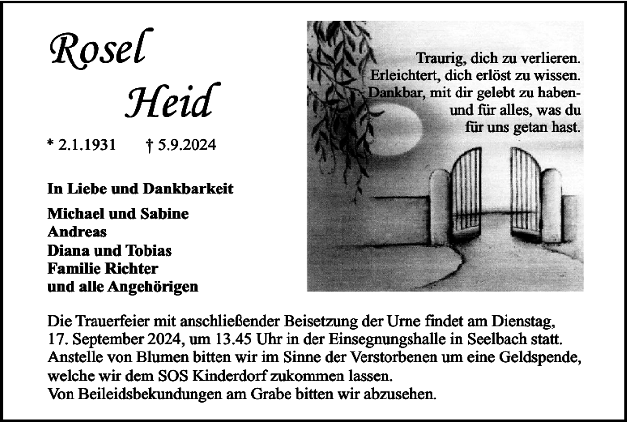 <p>Rosel<br />Heid<br />* 2.1.1931</p><p>† 5.9.2024</p><p>Traurig, dich zu verlieren.<br />Erleichtert, dich erlöst zu wissen.<br />Dankbar, mit dir gelebt zu habenund für alles, was du<br />für uns getan hast.</p><p>In Liebe und Dankbarkeit<br />Michael und Sabine<br />Andreas<br />Diana und Tobias<br />Familie Richter<br />und alle Angehörigen<br />Die Trauerfeier mit anschließender Beisetzung der Urne findet am Dienstag,<br />17. September 2024, um 13.45 Uhr in der Einsegnungshalle in Seelbach statt.<br />Anstelle von Blumen bitten wir im Sinne der Verstorbenen um eine Geldspende,<br />welche wir dem SOS Kinderdorf zukommen lassen.<br />Von Beileidsbekundungen am Grabe bitten wir abzusehen.</p>