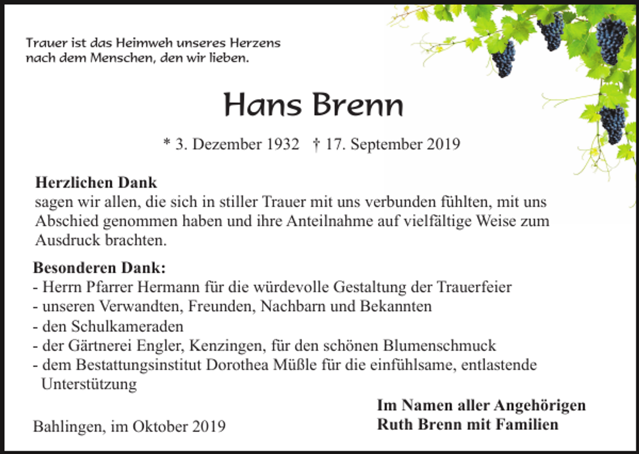<p>Trauer ist das Heimweh unseres Herzens<br />nach dem Menschen, den wir lieben.</p><p>Hans Brenn<br />* 3. Dezember 1932 † 17. September 2019<br />Herzlichen Dank<br />sagen wir allen, die sich in stiller Trauer mit uns verbunden fühlten, mit uns<br />Abschied genommen haben und ihre Anteilnahme auf vielfältige Weise zum<br />Ausdruck brachten.<br />Besonderen Dank:<br />- Herrn Pfarrer Hermann für die würdevolle Gestaltung der Trauerfeier<br />- unseren Verwandten, Freunden, Nachbarn und Bekannten<br />- den Schulkameraden<br />- der Gärtnerei Engler, Kenzingen, für den schönen Blumenschmuck<br />- dem Bestattungsinstitut Dorothea Müßle für die einfühlsame, entlastende<br />Unterstützung<br />Im Namen aller Angehörigen<br />Ruth Brenn mit Familien<br />Bahlingen, im Oktober 2019</p>