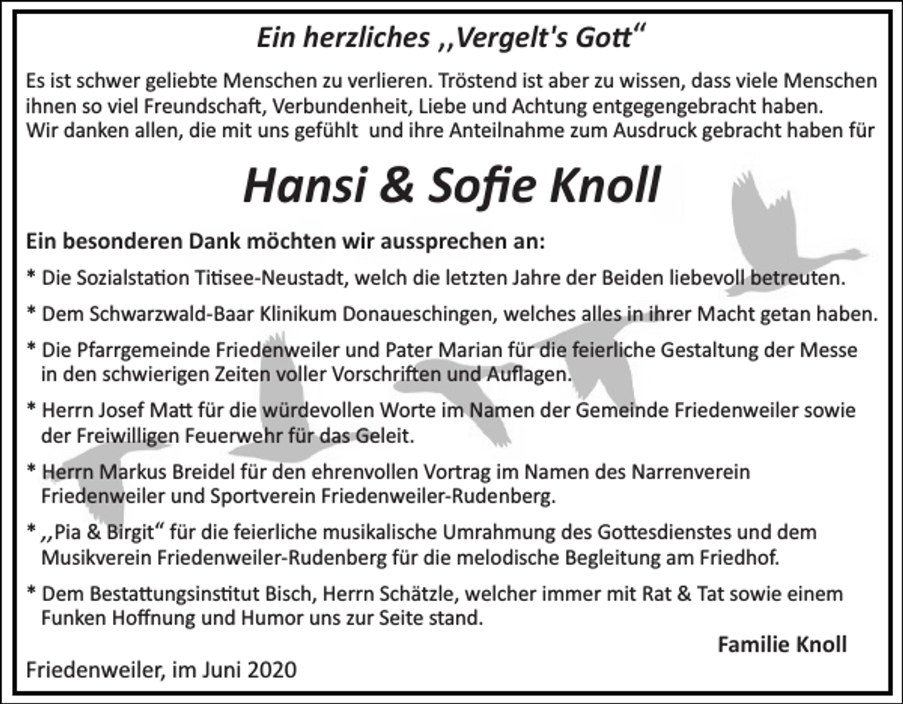<p>Ein herzliches ‚‚Vergelt's Go�“<br />Es ist schwer geliebte Menschen zu verlieren. Tröstend ist aber zu wissen, dass viele Menschen<br />ihnen so viel Freundscha�, Verbundenheit, Liebe und Achtung entgegengebracht haben.<br />Wir danken allen, die mit uns gefühlt und ihre Anteilnahme zum Ausdruck gebracht haben für</p><p>Hansi &amp; Soﬁe Knoll<br />Ein besonderen Dank möchten wir aussprechen an:<br />* Die Sozialsta�on Ti�see­Neustadt, welch die letzten Jahre der Beiden liebevoll betreuten.<br />* Dem Schwarzwald­Baar Klinikum Donaueschingen, welches alles in ihrer Macht getan haben.<br />* Die Pfarrgemeinde Friedenweiler und Pater Marian für die feierliche Gestaltung der Messe<br />in den schwierigen Zeiten voller Vorschri�en und Auﬂagen.<br />* Herrn Josef Ma� für die würdevollen Worte im Namen der Gemeinde Friedenweiler sowie<br />der Freiwilligen Feuerwehr für das Geleit.<br />* Herrn Markus Breidel für den ehrenvollen Vortrag im Namen des Narrenverein<br />Friedenweiler und Sportverein Friedenweiler­Rudenberg.<br />* ‚‚Pia &amp; Birgit“ für die feierliche musikalische Umrahmung des Go�esdienstes und dem<br />Musikverein Friedenweiler­Rudenberg für die melodische Begleitung am Friedhof.<br />* Dem Besta�ungsins�tut Bisch, Herrn Schätzle, welcher immer mit Rat &amp; Tat sowie einem<br />Funken Hoﬀnung und Humor uns zur Seite stand.</p><p>Familie Knoll</p><p>Friedenweiler, im Juni 2020</p>