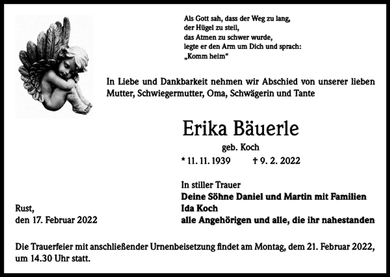 <p>Als Gott sah, dass der Weg zu lang,<br />der Hügel zu steil,<br />das Atmen zu schwer wurde,<br />legte er den Arm um Dich und sprach:<br />„Komm heim“</p><p>In Liebe und Dankbarkeit nehmen wir Abschied von unserer lieben<br />Mutter, Schwiegermutter, Oma, Schwägerin und Tante</p><p>Erika Bäuerle<br />geb. Koch<br />* 11. 11. 1939<br />† 9. 2. 2022</p><p>Rust,<br />den 17. Februar 2022</p><p>In stiller Trauer<br />Deine Söhne Daniel und Martin mit Familien<br />Ida Koch<br />alle Angehörigen und alle, die ihr nahestanden</p><p>Die Trauerfeier mit anschließender Urnenbeisetzung findet am Montag, dem 21. Februar 2022,<br />um 14.30 Uhr statt.</p>