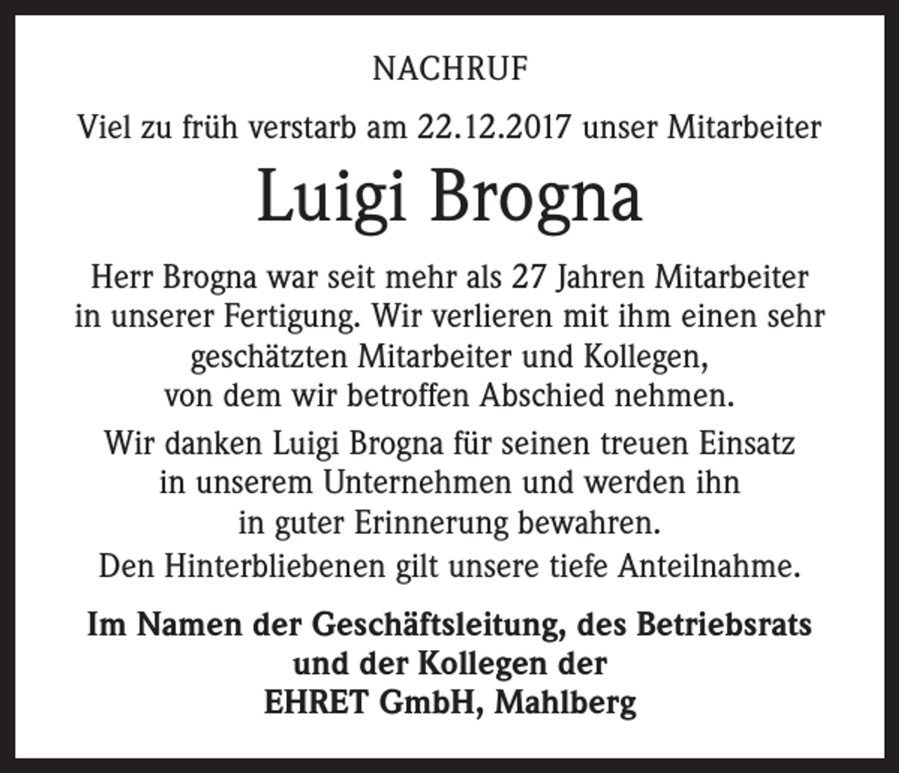 <p>NACHRUF<br />Viel zu früh verstarb am 22.12.2017 unser Mitarbeiter</p><p>Luigi Brogna<br />Herr Brogna war seit mehr als 27 Jahren Mitarbeiter<br />in unserer Fertigung. Wir verlieren mit ihm einen sehr<br />geschätzten Mitarbeiter und Kollegen,<br />von dem wir betroffen Abschied nehmen.<br />Wir danken Luigi Brogna für seinen treuen Einsatz<br />in unserem Unternehmen und werden ihn<br />in guter Erinnerung bewahren.<br />Den Hinterbliebenen gilt unsere tiefe Anteilnahme.<br />Im Namen der Geschäftsleitung, des Betriebsrats<br />und der Kollegen der<br />EHRET GmbH, Mahlberg</p>