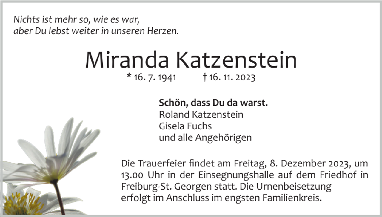 <p>Nichts ist mehr so, wie es war,<br />aber Du lebst weiter in unseren Herzen.</p><p>Miranda<br />Katzenstein<br />* 16. 7. 1941<br />† 16. 11. 2023<br />Schön, dass Du da warst.<br />Roland Katzenstein<br />Gisela Fuchs<br />und alle Angehörigen<br />Die Trauerfeier ﬁndet am Freitag, 8. Dezember 2023, um<br />13.00 Uhr in der Einsegnungshalle auf dem Friedhof in<br />Freiburg­St. Georgen statt. Die Urnenbeisetzung<br />erfolgt im Anschluss im engsten Familienkreis.</p>