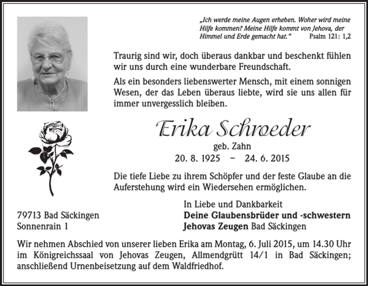 <p>„Ich werde meine Augen erheben. Woher wird meine<br />Hilfe kommen? Meine Hilfe kommt von Jehova, der<br />Himmel und Erde gemacht hat.“<br />Psalm 121: 1,2</p><p>Traurig sind wir, doch überaus dankbar und beschenkt ­fühlen<br />wir uns durch eine wunderbare Freundschaft.<br />Als ein besonders liebenswerter Mensch, mit einem sonnigen<br />Wesen, der das Leben überaus liebte, wird sie uns allen für<br />immer unvergesslich bleiben.</p><p>Erika Schroeder<br />geb. Zahn<br />20. 8. 1925 – 24. 6. 2015</p><p>Die tiefe Liebe zu ihrem Schöpfer und der feste Glaube an die<br />Auferstehung wird ein Wiedersehen ermöglichen.</p><p>79713 Bad Säckingen<br />Sonnenrain 1</p><p>In Liebe und Dankbarkeit<br />Deine Glaubensbrüder und -schwestern<br />Jehovas Zeugen Bad Säckingen</p><p>Wir nehmen Abschied von unserer lieben Erika am Montag, 6. Juli 2015, um 14.30 Uhr<br />im Königreichssaal von Jehovas Zeugen, Allmendgrütt 14/1 in Bad Säckingen;<br />­anschließend Urnenbeisetzung auf dem Waldfriedhof.</p>
