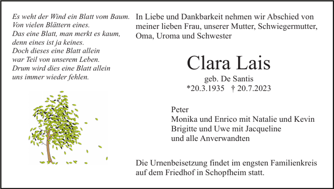 <p>Es weht der Wind ein Blatt vom Baum. In Liebe und Dankbarkeit nehmen wir Abschied von<br />Von vielen Blättern eines.<br />meiner lieben Frau, unserer Mutter, Schwiegermutter,<br />Das eine Blatt, man merkt es kaum,<br />Oma, Uroma und Schwester<br />denn eines ist ja keines.<br />Doch dieses eine Blatt allein<br />war Teil von unserem Leben.<br />Drum wird dies eine Blatt allein<br />uns immer wieder fehlen.<br />geb. De Santis</p><p>Clara Lais</p><p>*20.3.1935 † 20.7.2023<br />Peter<br />Monika und Enrico mit Natalie und Kevin<br />Brigitte und Uwe mit Jacqueline<br />und alle Anverwandten<br />Die Urnenbeisetzung findet im engsten Familienkreis<br />auf dem Friedhof in Schopfheim statt.</p>