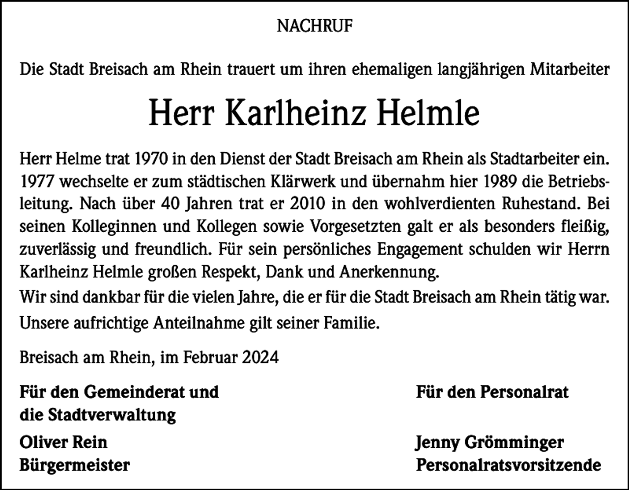 <p>NACHRUF<br />Die Stadt Breisach am Rhein trauert um ihren ehemaligen langjährigen Mitarbeiter</p><p>Herr Karlheinz Helmle<br />Herr Helme trat 1970 in den Dienst der Stadt Breisach am Rhein als Stadtarbeiter ein.<br />1977 wechselte er zum städtischen Klärwerk und übernahm hier 1989 die Betriebsleitung. Nach über 40 Jahren trat er 2010 in den wohlverdienten Ruhestand. Bei<br />seinen Kolleginnen und Kollegen sowie Vorgesetzten galt er als besonders fleißig,<br />zuverlässig und freundlich. Für sein persönliches Engagement schulden wir Herrn<br />Karlheinz Helmle großen Respekt, Dank und Anerkennung.<br />Wir sind dankbar für die vielen Jahre, die er für die Stadt Breisach am Rhein tätig war.<br />Unsere aufrichtige Anteilnahme gilt seiner Familie.<br />Breisach am Rhein, im Februar 2024<br />Für den Gemeinderat und<br />Für den Personalrat<br />die Stadtverwaltung<br />Oliver Rein<br />Jenny Grömminger<br />Bürgermeister Personalratsvorsitzende</p>