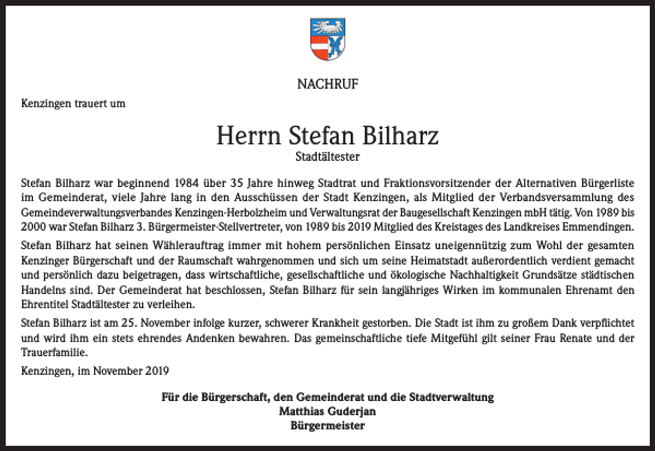 <p>NACHRUF<br />Kenzingen trauert um</p><p>Herrn Stefan Bilharz<br />Stadtältester</p><p>Stefan Bilharz war beginnend 1984 über 35 Jahre hinweg Stadtrat und Fraktionsvorsitzen­der der Alternativen Bürgerliste<br />im Gemeinderat, viele Jahre lang in den Aus­schüssen der Stadt Kenzingen, als Mitglied der Verbandsversammlung des<br />Gemeinde­verwaltungsverbandes Kenzingen-Herbolzheim und Verwaltungsrat der Baugesellschaft Kenzingen mbH tätig. Von 1989 bis<br />2000 war Stefan Bilharz 3. Bürgermeister­-Stellvertreter, von 1989 bis 2019 Mitglied des Kreistages des Landkreises Emmendingen.<br />Stefan Bilharz hat seinen Wählerauftrag immer mit hohem persönlichen Einsatz uneigen­nützig zum Wohl der gesamten<br />Kenzinger Bürgerschaft und der Raumschaft wahrgenom­men und sich um seine Heimatstadt außerordentlich verdient gemacht<br />und persönlich da­zu beigetragen, dass wirtschaftliche, gesellschaftliche und ökologische Nachhaltigkeit Grundsätze städtischen<br />Handelns sind. Der Gemeinderat hat beschlossen, Stefan Bilharz für sein langjähriges Wirken im kommunalen Ehrenamt den<br />Ehrentitel Stadtältester zu ver­leihen.<br />Stefan Bilharz ist am 25. November infolge kurzer, schwerer Krankheit gestorben. Die Stadt ist ihm zu großem Dank verpflichtet<br />und wird ihm ein stets ehrendes Andenken be­wahren. Das gemeinschaftliche tiefe Mitgefühl gilt seiner Frau Renate und der<br />Trauerfami­lie.<br />Kenzingen, im November 2019<br />Für die Bürgerschaft, den Gemeinderat und die Stadtverwaltung<br />Matthias Guderjan<br />Bürgermeister</p>