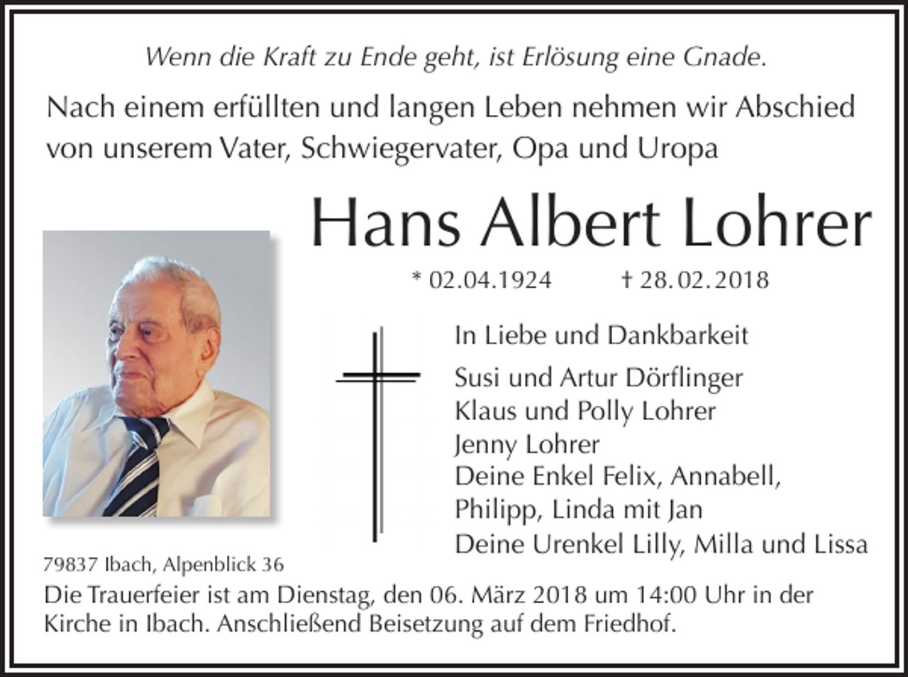 <p>Wenn die Kraft zu Ende geht, ist Erlösung eine Gnade.</p><p>Nach einem erfüllten und langen Leben nehmen wir Abschied<br />von unserem Vater, Schwiegervater, Opa und Uropa</p><p>Hans Albert Lohrer<br />* 02.04.1924</p><p>† 28. 02. 2018</p><p>In Liebe und Dankbarkeit</p><p>79837 Ibach, Alpenblick 36</p><p>Susi und Artur Dörflinger<br />Klaus und Polly Lohrer<br />Jenny Lohrer<br />Deine Enkel Felix, Annabell,<br />Philipp, Linda mit Jan<br />Deine Urenkel Lilly, Milla und Lissa</p><p>Die Trauerfeier ist am Dienstag, den 06. März 2018 um 14:00 Uhr in der<br />Kirche in Ibach. Anschließend Beisetzung auf dem Friedhof.</p>