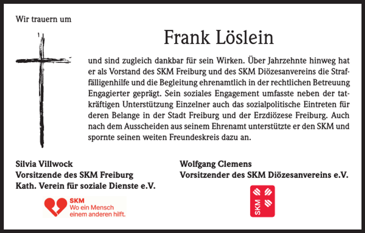 <p>Wir trauern um</p><p>Frank Löslein<br />und sind zugleich dankbar für sein Wirken. Über Jahrzehnte hinweg hat<br />er als Vorstand des SKM Freiburg und des SKM Diözesanvereins die Straffälligenhilfe und die Begleitung ehrenamtlich in der rechtlichen Betreuung<br />Engagierter geprägt. Sein soziales Engagement umfasste neben der tatkräftigen Unterstützung Einzelner auch das sozialpolitische Eintreten für<br />deren Belange in der Stadt Freiburg und der Erzdiözese Freiburg. Auch<br />nach dem Ausscheiden aus seinem Ehrenamt unterstützte er den SKM und<br />spornte seinen weiten Freundeskreis dazu an.<br />Silvia Villwock<br />Vorsitzende des SKM Freiburg<br />Kath. Verein für soziale Dienste e.V.</p><p>Wolfgang Clemens<br />Vorsitzender des SKM Diözesanvereins e.V.</p>