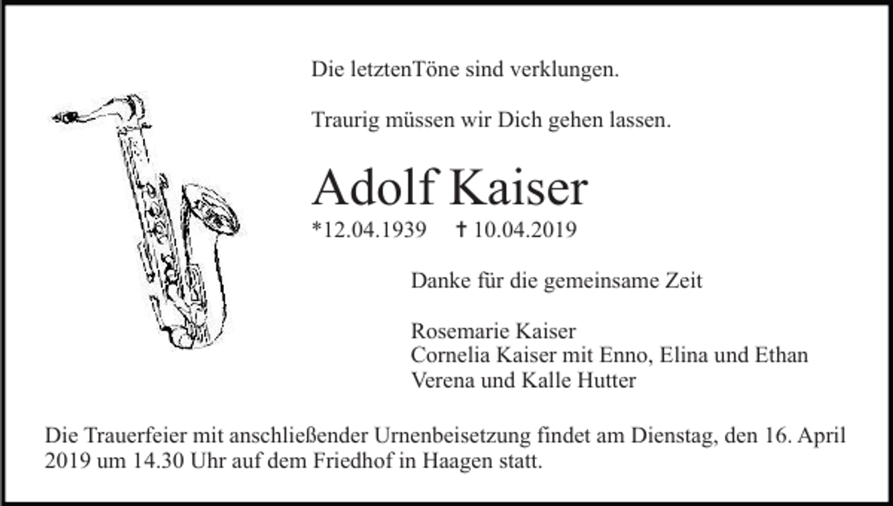 <p>Die letztenTöne sind verklungen.<br />Traurig müssen wir Dich gehen lassen.</p><p>Adolf Kaiser<br />*12.04.1939</p><p>✝ 10.04.2019</p><p>Danke für die gemeinsame Zeit<br />Rosemarie Kaiser<br />Cornelia Kaiser mit Enno, Elina und Ethan<br />Verena und Kalle Hutter<br />Die Trauerfeier mit anschließender Urnenbeisetzung findet am Dienstag, den 16. April<br />2019 um 14.30 Uhr auf dem Friedhof in Haagen statt.</p>