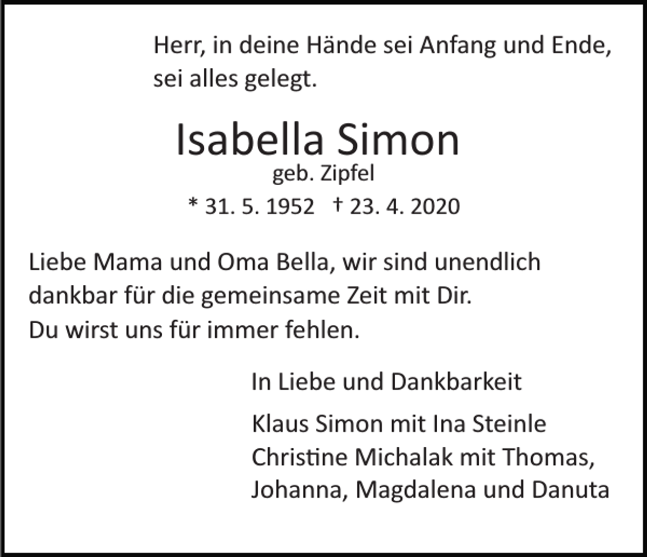 <p>Herr, in deine Hände sei Anfang und Ende,<br />sei alles gelegt.</p><p>Isabella Simon<br />geb. Zipfel<br />* 31. 5. 1952 † 23. 4. 2020</p><p>Liebe Mama und Oma Bella, wir sind unendlich<br />dankbar für die gemeinsame Zeit mit Dir.<br />Du wirst uns für immer fehlen.<br />In Liebe und Dankbarkeit<br />Klaus Simon mit Ina Steinle<br />Christine Michalak mit Thomas,<br />Johanna, Magdalena und Danuta</p>